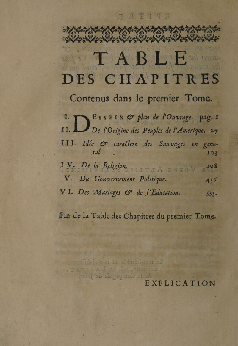 JL J Contenus dans le premier Tome. I. E s s E l N &* plan de l'Ouvrage, pag. i 11. -L^ De l'Origine des Peuples de l'Amérique, zj I I I. Idée O* caraélere des Sauvages en gene¬ ral. . 103 I V. De la Religion. -, • T~ 108 V. Du Gouvernement Politique. 45^ V I. Des Mariages & de l'Education. 535. fin de la Table des Chapitres du premier Tome. t ' ... ' ... M'| - I- ^ . . . * ‘ t • • *v * * j dl '. ; . .. f'sb ûc :X ch C* ^ EXPLICATION