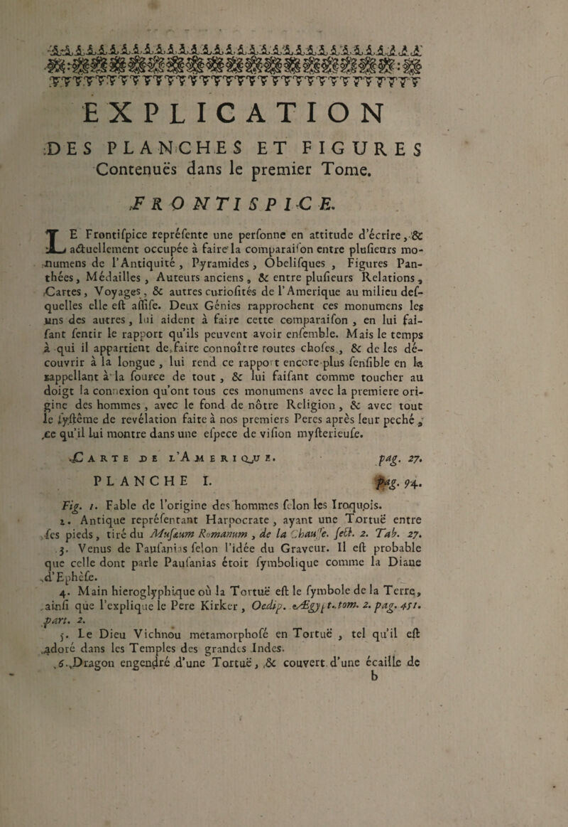 AAAAaAiiAA.4AAXAAAAAAA.4AA£AAAA£,£A' .‘KFTF.TTÇ'TT 77 T? ? ‘TTTT'Ç? Ç'TTTTtT 7T TT7T EXPLICATION ;DES PLANCHES ET FIGURES Contenues dans le premier Tome. ,F R O N TI S P I C E. LE Frontifpice repréfente une perfonne en attitude d’écrire, & a&uellement occupée à faire'la comparaison entre plufieurs mo- lîumens de l’Antiquité, Pyramides, Ôbelifques , Figures Pan- thées, Médailles , Auteurs anciens , & entre plufieurs Relations, ,Cartes, Voyages , & autres curiofités de F Amérique au milieu def- quelles elle eft affife. Deux Génies rapprochent ces monumens les uns des autres, lui aident à faire cette comparaifon , en lui fai- fant fentir le rapport qu’ils peuvent avoir enfemble. Mais le temps z qui il appartient de*faire connaître routes choies,, & de les dé¬ couvrir à la longue , lui rend ce rapport encore plus fenfible en U sappellant à la fouree de tout , &c lui faifant comme toucher au doigt la connexion qu’ont tous ces monumens avec la première ori¬ gine des hommes , avec le fond de nôtre Religion , & avec tout le iyftêrne de révélation faite à nos premiers Peres après leur péché „ ,£6 qu’il lui montre dans une efpece de vifion myfterieufe. Tarte de l’A m e r i qjj e. PLANCHE I. fag. 27. pag. <74. Fig. 1. Fable de l’origine des hommes filon les Iroqupis. z. Antique repréfentant Harpocrate , ayant une Tortue entre les pieds, tiré du Afuf&um Romamm , de la Chau'Je. Jett. 2. Tab. 27. 3. Venus de Faufanias félon l’idée du Graveur. Il eft probahle que celle dont parle Pauianias étoit fymbolique comme la Diane ^d’Ephèfe. 4. Main hiéroglyphique où la Tortue eft le fymbole de la Terre, _ainfi que l’explique le Pere Kirker , Oedàp. zÆgy^t..tom. 2. pag. 4//. part. 2. 5. Le Dieu Vichnou metamorphofé en Tortue , tel qu’il eft 4doré dans les Temples des grandes .Indes. ,6.J>ragon engendré,d’une Tortue, ,ôc couvert d’une écaille de b