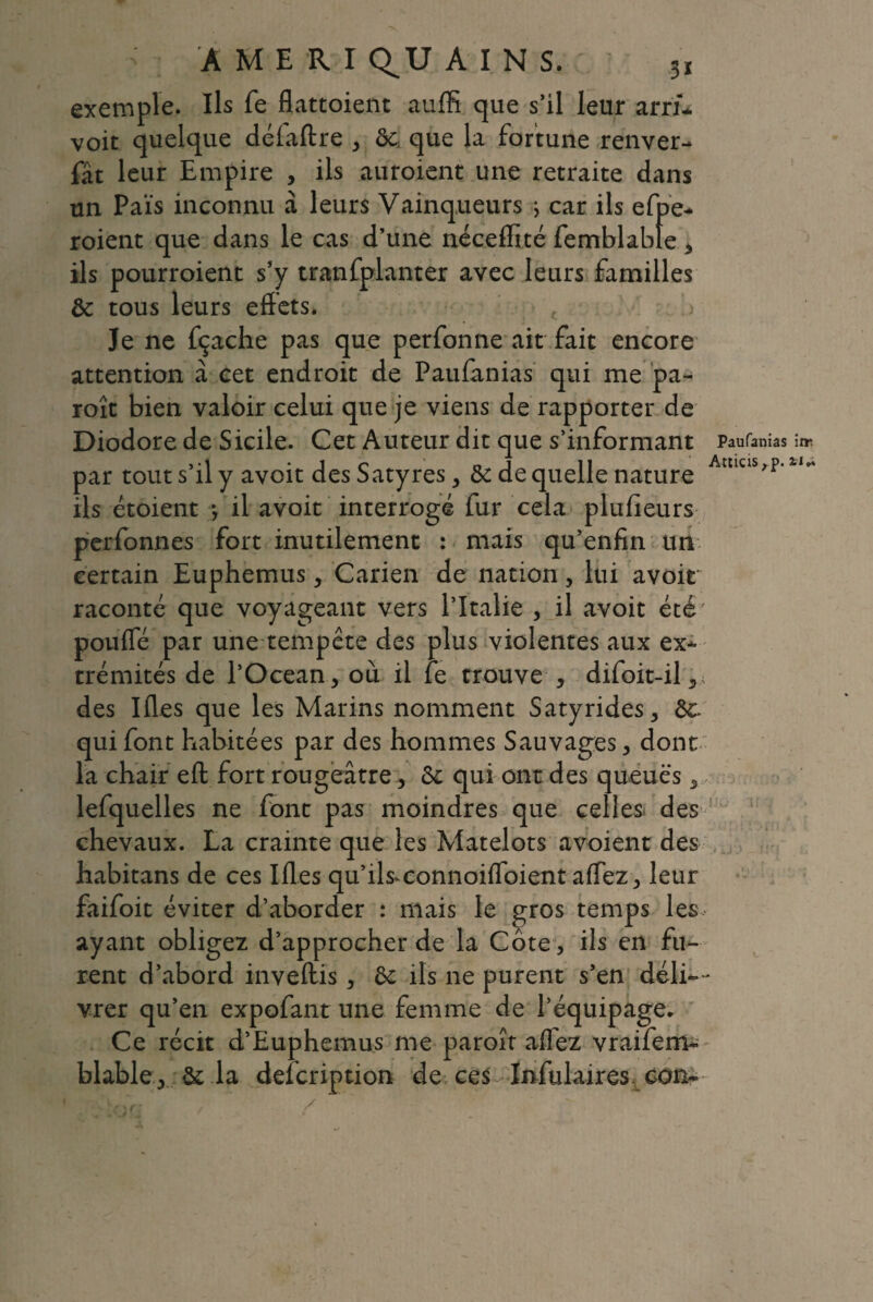 ; A M E R I Q^U AINS. 3ï exemple. Ils fe flattoient auffi que s’il leur arrû voit quelque délaftre , ôc, que la fortune renver- fat leur Empire , ils auroient une retraite dans un Pais inconnu à leurs Vainqueurs j car ils efpe- roient que dans le cas d’une néceffïté femblable , ils pourroient s’y tranfplanter avec leurs familles Ôc tous leurs effets. Je ne fçache pas que perfonne ait fait encore attention à cet endroit de Paufanias qui me pa- roît bien valoir celui que je viens de rapporter de Diodore de Sicile. Cet Auteur dit que s’informant Paufanias itr. par tout s’il y avoit des Satyres, Ôc de quelle nature Amcis'p’ ils étoient /, il avoit interrogé fur cela plusieurs perfonnes fort inutilement : mais qu’enfin un certain Euphemus, Carien de nation, lui avoir raconté que voyageant vers l’Italie , il avoit été pouffé par une tempête des plus violentes aux ex¬ trémités de l’Océan, où il fe trouve , difoit-il,, des Ifles que les Marins nomment Satyrides, ôc. qui font habitées par des hommes Sauvages, dont la chair eft fort rougeâtre, ôc qui ont des queues, lefquelles ne font pas moindres que celles des chevaux. La crainte que les Matelots avoient des habitans de ces Ifles qu’ils*connoiffoient affez, leur faifoit éviter d’aborder : mais le gros temps les ayant obligez d’approcher de la Cote, ils en fu¬ rent d’abord inveftis, ôc ils ne purent s’en déli¬ vrer qu’en expofant une femme de l’équipage. Ce récit d’Euphemus me paroît allez vraifem- blable, ôc la defcription de ces ïrffulaires eon-