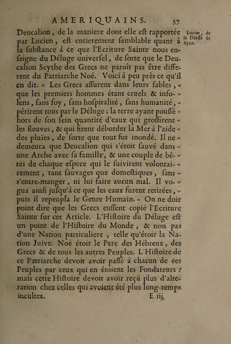 Deucalion, de la maniéré dont elle eft rapportée f>ar Lucien, eft entièrement femblable quant à a fubftance à ce que l’Ecriture Sainte nous en- feigne du Déluge univerfel, de forte que le Deu¬ calion Scythe des Grecs ne paroît pas être diffe¬ rent du Patriarche Noé. Voici à peu près ce qu’il en dit. « Les Grecs affurent dans leurs fables , « que les premiers hommes étant cruels de info- « lens, fans foy, fans hofpitalité, fans humanité, « périrent tous par le Déluge * la terre ayant pouffe « hors de fon rein quantité d’eaux qui groflîrent - les fleuves, de qui firent déborder la Mer a l’aide » des pluies , de forte que tout fut inondé. Il ne « demeura que Deucalion qui s’étoit fauvé dans « une Arche avec fa famille, de une couple de bê- ~ tes de chaque efpeee qui le fuivirent volontai- «* renient, tant fauvages que domeftiques, fans s’entre-manger, ni lui faire aucun mal. Il vo- « gua ainfi jufqu’à ce que les eaux furent retirées, « puis il repeupla le Genre Humain. « On ne doit point dire que les Grecs euffent copié l’Ecriture Sainte fur cet Article. L’Hiftoire du Déluge eft un point de l’Hiftoire du Monde , de non pas d*une Nation particulière ,■ telle qu’étoit la Na¬ tion Juive. Noé étoit le Pere des Hébreux, des Grecs de de tous les autres Peuples. L'Hiftoire de ce Patriarche devoir avoir paffé à chacun de ces Peuples par ceux qui en étoient les Fondateurs t mais cette Hiftoire devoit avoir reçu plus d’alte¬ ration chez celles qui avoient été plus long-temps- incultes. E iij. Lucien , de la Décfle de Syrie.