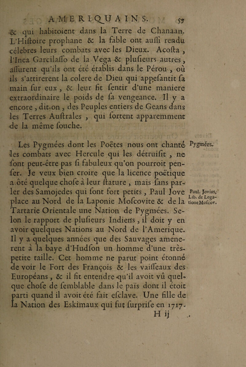 À M E R I Q^U A I N S. & qui habitoient dans la Terre de Chanaan. L’Hiftoire prophane ôc la fable ont auffi rendu célébrés leurs combats avec les Dieux. Acofta , l*Inca Garcilaflo de la Vega ôc plufieurs autres, a (lurent qu’ils ont été établis dans le Pérou , où ils s’attirèrent la colere de Dieu qui appefantit fa main fur eux , &; leur fit fentir d’une maniéré extraordinaire le poids de fa vengeance. Il y a encore , dit-on , des Peuples entiers de Geans dans les Terres Auftrales , qui forcent apparemment de la même bouche. Les Pygmées dont les Poètes nous ont chanté Pygmées, les combats avec Hercule qui les détruifit , ne font peut-être pas fi fabuleux qu’on pourrait pen- fer. Je veux bien croire que la licence poétique a ôté quelque chofe à leur ftature , mais fans par¬ ler des Samojedes qui (ont fort petits, Paul Jove Paul. Jovius; place au Nord de la Laponie Mofcovite <k, de la tioneMofcov. Tartarie Orientale une Nation de Pygmées. Se¬ lon le rapport de plufieurs Indiens, il doit y en avoir quelques Nations au Nord de l’Amerique. Il y a quelques années que des Sauvages amenè¬ rent à la baye d’Hudfon un homme d’une très- petite taille. Cet homme ne parut point étonné de voir le Fort des François èc les vaiffeaux des Européans, & il fit entendre qu’il avoir vu quel¬ que chofe de femblable dans le païs dont il étoit f>arti quand il avoit été fait efclave. Une fille de a Nation des Eskimaux qui fut furprife en 1717* H ij \ ,