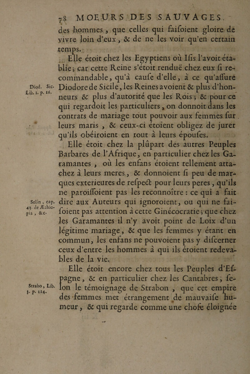 Diod. Sic* iL ibc I* p» « X- * - Solin , cap. 4V de Æthio- pia , &c* Strabo, Lib. J. p* H4* 78 MOEURS DES SAUVAGES, des hommes , que celles qui faifoient gloire de yivre loin d’eux , ôc de ne les voir qu’en certain temps. Elle étoit chez les Egyptiens ou Ifis l’a voit éta¬ blie i car cette Reine s’étoit rendue chez eux fi re¬ commandable, qu’à caufe d’elle, à ce qu’aflure Diodorede Sicile,les Reinesavoient ôc plus d’hon- neurs ôc plus d’autorite que les Rois * ôc pour ce qui regardoit les particuliers, on donnoit dans les contrats de mariage tout pouvoir aux femmes fur . leurs maris , Ôc ceux-ci étoient obligez de jurer qu’ils obéiroient en tout à leurs époufes. Elle étoit chez la plupart des autres Peuples Barbares de l’Afrique, en particulier chez les Ga- ramantes , où les enfans étoient tellement atta¬ chez à leurs meres, ôc donnoient fi peu de mar¬ ques extérieures de refpeét pour leurs peres, qu’ils ne paroilfoient pas les reconnoître : ce qui a fait dire aux Auteurs qui ignoroient, ou qui ne fai¬ foient pas attention à cette Ginécocratie *, que chez les Garamantes il n’y avoit point de Loix d’un légitime mariage, ôc que les femmes y étant en commun, les enfans ne pouvoient pas y difcerner ceux d’entre les hommes à qui ils étoient redeva¬ bles de la vie. Elle étoit encore chez tous les Peuples d’Ef. K, ôc en particulier chez les Cantabres, fe- : témoignage de Strabon , que cet empire des femmes met étrangement de mauvaife hu¬ meur , ôc qui regarde comme une chofe éloignée