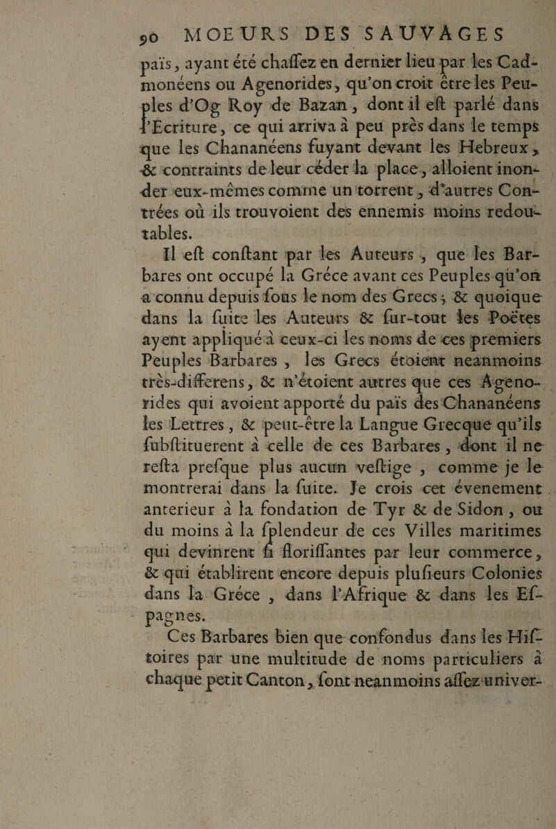 païs, ayant été chaffcz en dernier lieu par les Cad- monéens ou Agenorides, qu’on croit être les Peu- {des d’Og Roy de Bazan , dont il eft parlé dans 'Ecriture, ce qui arriva à peu près dans le temps que les Chananéens fuyant devant les Hebreux* 4c contraints de leur céder la place , alloient inon¬ der eux-mêmes comme un torrent, d*autres Con¬ trées où ils trouvoient des ennemis moins redoux- tables. Il eft confiant par les Auteurs , que les Bar¬ bares ont occupé la Grèce avant ces Peuples qù’on a connu depuis fous le nom des Grecs * Sc quoique dans la fuite les Auteurs &: fur-tout les Poètes ayent appliqué à ceux-ci les noms de ces premiers Peuples Barbares , les Grecs étoient neanmoins très-dïfferens, 8c n’étoient autres que ces Ageno¬ rides qui avoient apporté du païs des Chananéens les Lettres, &c peut-être la Langue Grecque qu’ils fubftituerent à celle de ces Barbares, dont il ne refta prefque plus aucun veitige , comme je le montrerai dans la fuite. Je crois cet événement anterieur à la fondation de Tyr & de Sidon , ou du moins à la fplendeur de ces Villes maritimes qui devinrent fi floriffantes par leur commerce * éc qui établirent encore depuis plufieurs Colonies dans la Grèce , dans P Afrique & dans les Ef- - pagnes. Ces Barbares bien que confondus dans les Hif* toires par une multitude de noms particuliers à chaque petit Canton, font neanmoins affez univer-