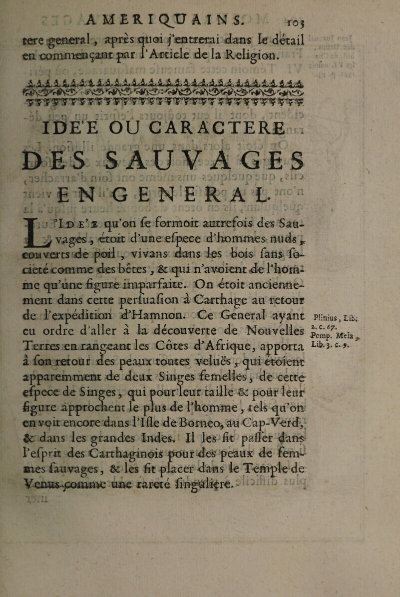 AMERI QJJ AINS. r0} tere general, après quoi j’entrerai dans le détail en commençant par l'Article de la Religion. IDEE OU CARACTERE ES p t ?ii > f y ne a ê L! 51 d e’$ qu’on fe formoit autrefois des Sau- ^ vages , croit d’une efpece d’hommes nuds r couverts de poil , vivans dans les bois fans fo- cieté comme des bêtes, & qui n’a voient de l’hom¬ me qu’une figure imparfaite. On étoit ancienne¬ ment dans cette perfuafion à Carthage au retour de l’expédition d’Hamnon. Ce General ayant eu ordre d’aller à la découverte de Nouvelles ES S AU V A G ? n îi'yïV EN GENERAL Terres en rangeant les Côtes d’Afrique, apporta à fon retour tïes peaux toutes velues T qui étoient apparemment de deux Singes femelles , de cette efpece de Singes, qui pour leur taille 3c pour leur figure approchent le plus de l’homme > tels qu’on en voit encore dans Tille de Bornéo, au Cap-Verd, 3c dans les grandes Indes. Il les fit paffer dans l’efpnt des Carthaginois pour des peaux de fem¬ mes fauvages, 3c les fit placer dans le Temple de Venus-^omme une rareté finguliêre.: Plinius, lib^ i. c. 67. •Pomp. M c la y. Lib. 3. c. 9. N