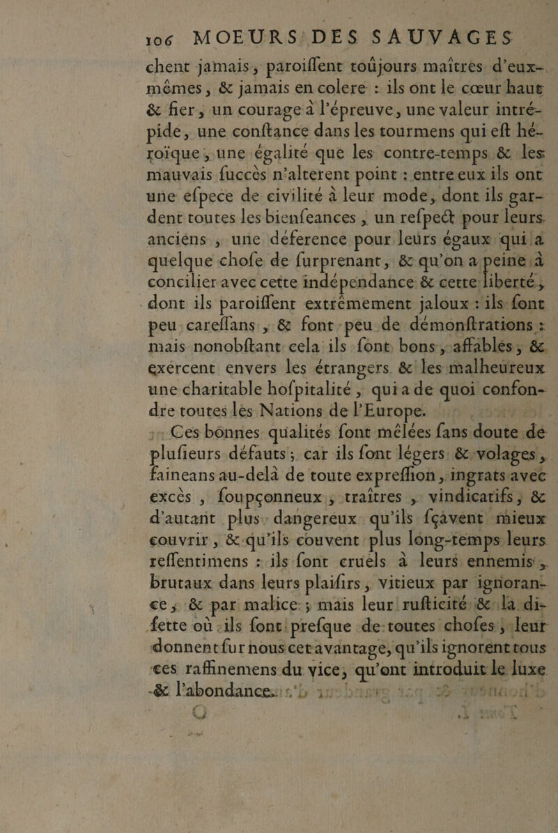 chêne jamais, paroiflent toujours maîtres d’eux- mêmes , bc jamais en eolere : ils ont le cœur haut bc fier, un courage à l’épreuve, une valeur intré¬ pide, une confiance dans les tourmens qui eft hé¬ roïque , une égalité que les contre-temps bc les: mauvais fuccès n’alterent point : entre eux ils ont une efpece de civilité à leur mode, dont ils gar¬ dent toutes les bienfeances , un refpeét pour leurs anciens , une déference pour leurs égaux qui a quelque chofe de furprenant, bc qu’on a peine à concilier avec cette indépendance bc cette liberté y dont ils paroiflent extrêmement jaloux : ils font peu careflans , bc font peu de démonftrations t mais nonobftant cela ils font bons, affables, bc exercent envers les étrangers bc les malheureux une charitable hofpitalité , qui a de quoi confon¬ dre toutes les Nations de l’Europe. Ces bonnes qualités font mêlées fans doute de plufieurs défauts ; car ils font légers bc volages, faineans au-delà de toute expreflion, ingrats avec excès , foupçonneux , traîtres , vindicatifs, bc d’autant plus dangereux qu’ils fçavent mieux couvrir, bc qu’ils couvent plus long-temps leurs reffentimens : ils font cruels à leurs ennemis- brutaux dans leurs plaifirs, vitieux par ignoran¬ ce , bc par malice -, mais leur rufticité bc la di- fette ou ils font prefque de toutes chofes, leur donnent fu r nous cet avantage, qu’ils ignorent tous ces raffinemens du vice, qu’ont introduit le luxe bc l’abondance, -,