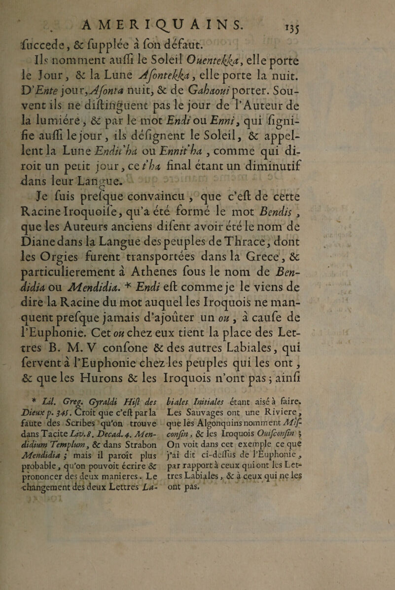 T35 A M E R I Q^U AINS. fuccede, 6c fupplée à Ton défaut. Ils nomment auffi le Soleil Ouentekkœ> elle porte le Jour, 6c la Lune Afontekk* > elle porte la nuit. D’Ente jour ont a nuit, 6c de Gahaoui porter. Sou¬ vent ils ne diftinguent pas le jour de l’Auteur de la lumière, ôc par le mot Endi ou Enni, qui figni- fie auffi le jour, ils défignent le Soleil, 6c appel¬ lent la Lune Enduha ou Emit ha , comme qui di- roit un petit jour, cetha, final étant un diminutif dans leur Langue- Je fuis prefque convaincu , que c’efl: de cette Racine Iroquoife, qu’a été formé le mot Bendis , que les Auteurs anciens diient avoir été le nom de Diane dans la Langue des peuples deThrace, dont les Orgies furent transportées dans la Grece, 6c particulièrement à Athènes fous le nom de Ben- didU ou Aîendidia. * Endi efl; comme je le viens de dire la Racine du mot auquel les Iroquois ne man¬ quent prefque jamais d’ajouter un ou , a caufe de l’Euphonie. Cet ou chez eux tient la place des Let¬ tres B. M. V confone 6c des autres Labiales, qui fervent à l’Euphonie chez les peuples qui les ont, 6c que les Hurons 6c les Iroquois n’ont pas ; ainfi * LU. Greg. Gyraldi Hijl des biales Initiales étant aisé à faire. Dieux p. 34s. Croit que c’efl: par la Les Sauvages ont une Riviere, faute des Scribes qu'on trouve que les Algonquins nomment Al/f dans Tacite Liv.8. Decad. 4. A4 en- confia, 8c ies Iroquois Ouifconfn *, didium Templum, 8c dans Strabon On voit dans cet exemple ce que Alendidia ; mais il paroît plus j'ai dit ci-deiïus de l’Euphonie, probable, qu’on pouvoit écrire 8c par rapport à ceux qui ont les Let- prononcer des deux maniérés. Le très Labiales, 8c à ceux qui ne ies •changement des deux Lettres La- ont pas.