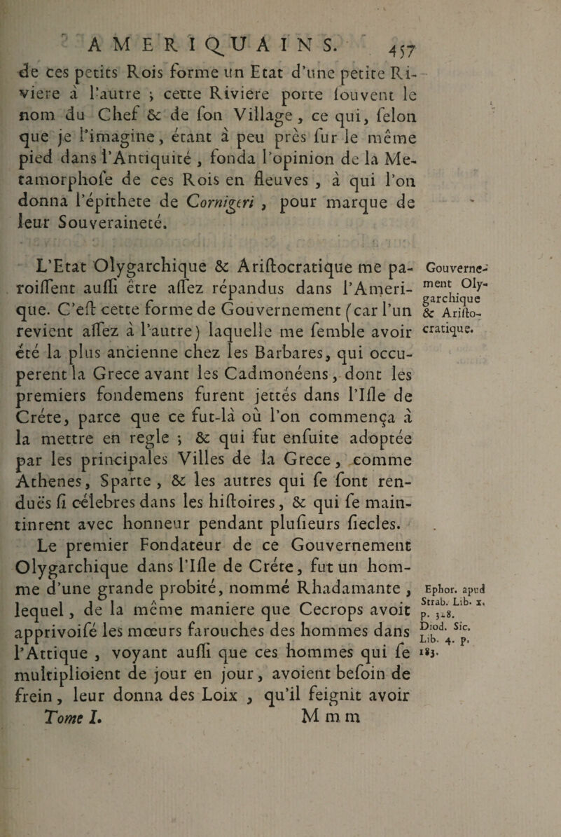 de ces petits Rois forme un Etat d’une petite Ri¬ vière à l’autre ^ cette Riviere porte louvent le nom du Chef ôc de fon Village, ce qui, félon que je 1*imagine, étant à peu près fur le même pied dans l’Antiquité , fonda l’opinion de la Me- tamorphofe de ces Rois en fleuves , à qui l’on donna l’éprthete de Cornigtri , pour marque de leur Souveraineté. • •' v*’rf • ■ * t - * v J « _ . ...il L’Etat Olygarchique &: Ariftocratique me pa- Gouverne- roiflent aufli être afltez ré pandus dans l’Ameri- men^ .OIy n r j A ’i garchique que. C eit cette rorme de Gouvernement ( car l’un & Arirto- revient alfez à l’autre) laquelle me femble avoir cratiqug. été la plus ancienne chez les Barbares, qui occu¬ pèrent la Grece avant les Cadmonéens, dont les premiers fondemens furent jettes dans l’Ifle de Crète, parce que ce fut-là où l’on commença a la mettre en réglé *, & qui fut enfuite adoptée par les principales Villes de la Grece, comme Athènes, Sparte , les autres qui fe font ren¬ dues fî célébrés dans les hiftoires, ôe qui fe main¬ tinrent avec honneur pendant plufieurs fiecles. Le premier Fondateur de ce Gouvernement Olygarchique dans l’Ifle de Crète, fut un hom¬ me d’une grande probité, nommé Rhadamante , Ephor. apud . i i 1 a 1 ■ - Strab. Lib* x. lequel, de la meme maniéré que Cecrops avoit p. Jig. apprivoifé les mœurs farouches des hommes dans Pi0*1, s,c* .U . r(' 4 ■ r Llb< p' l’Attique , voyant aulli que ces nommes qui le multiplioient de jour en jour, avoient befoin de frein, leur donna des Loix , qu’il feignit avoir Tome I. M m m