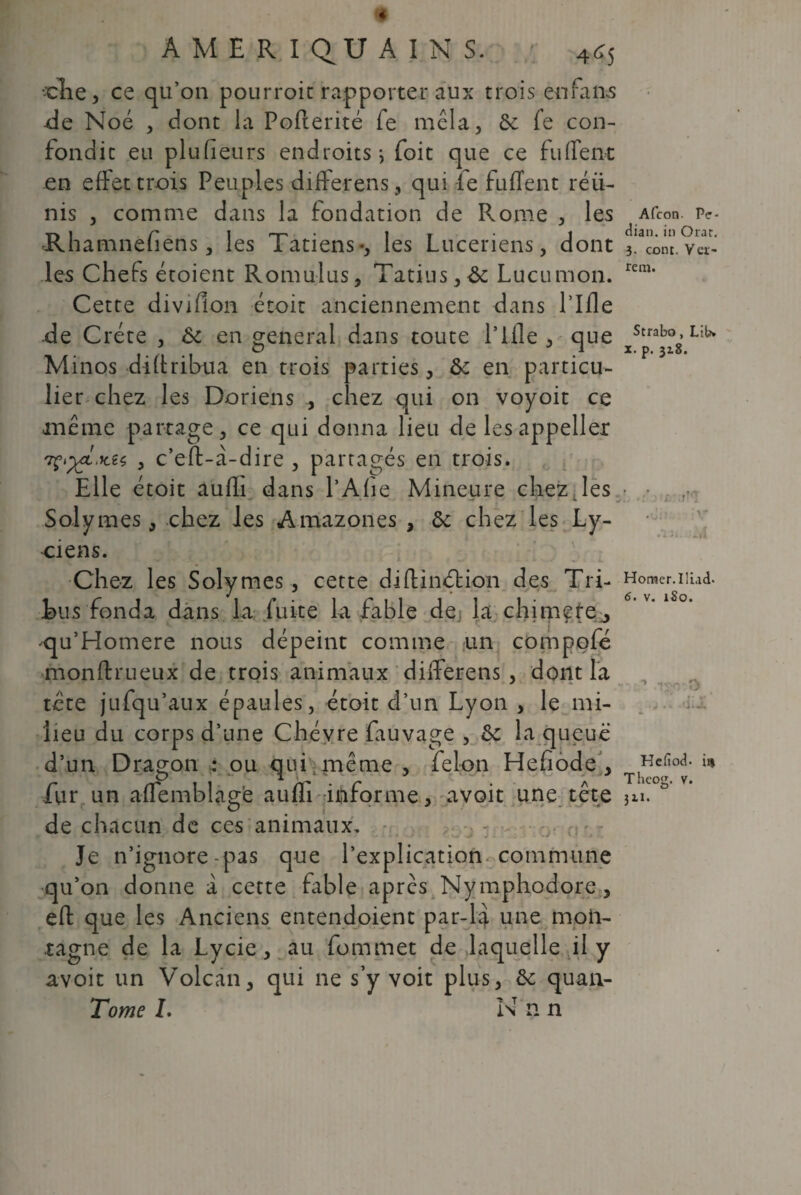 4 A ME RI QU A IN S. 465 -die, ce qu’on pourroit rapporter aux trois enfans -de Noé , dont la PoPterité fe mêla, 6c Pe con¬ fondit eu plufieurs endroits-, foit que ce fuirent en effet trois Peuples differens, qui fe fuffent réü- nis , comme dans la fondation de Rome , les Afcon. p<r- ■r, 1 r 1 '-T- • 1 r • 1 dian. in Orar. Rhamneliens, les latiens-, les Luceriens, dont 3. Com. vcr¬ ies Chefs étoient Romulus, Tatius, 6c Lucumon. rem* Cette divifion étoit anciennement dans l’Ifle de Crête , 6c en general dans toute l’Ifle, que Strab°. Minos diltribua en trois parties, 6c en particu¬ lier chez les Doriens , chez qui on voyoit ce même partage, ce qui donna lieu de les appeller 'Tç^.Kzç, , c’eft-à-dire , partagés en trois. Elle étoit aufli dans l’Afie Mineure chez des ■ ■ Solymes, chez les Amazones , 6c chez les Ly- ciens. Chez les Solymes , cette diffindtion des Tri- Homcr.uiad. Eus fonda dans la fuite la fable de la chimere, qu’Homere nous dépeint comme un compofé monftrueux de trois animaux dilferens , dont la tete jufqu’aux épaules, étoit d’un Lyon , le mi¬ lieu du corps d’une Chèvre fauvage , 6c la queue d’un Dragon ; ou qui même , félon Hefiode , Hefi°d. il1 fur un aflemblagë aufli informe, avoit une tête 3u. * de chacun de ces animaux. Je n’ignore-pas que l’explication commune qu’on donne à cette fable après Nymphodore, efl: que les Anciens entendoient par-U une moii- , au fommet de laquelle il y qui ne s’y voit plus, 6c quan- Tome I. N n n tagne de la Lycie avoit un Volcan,