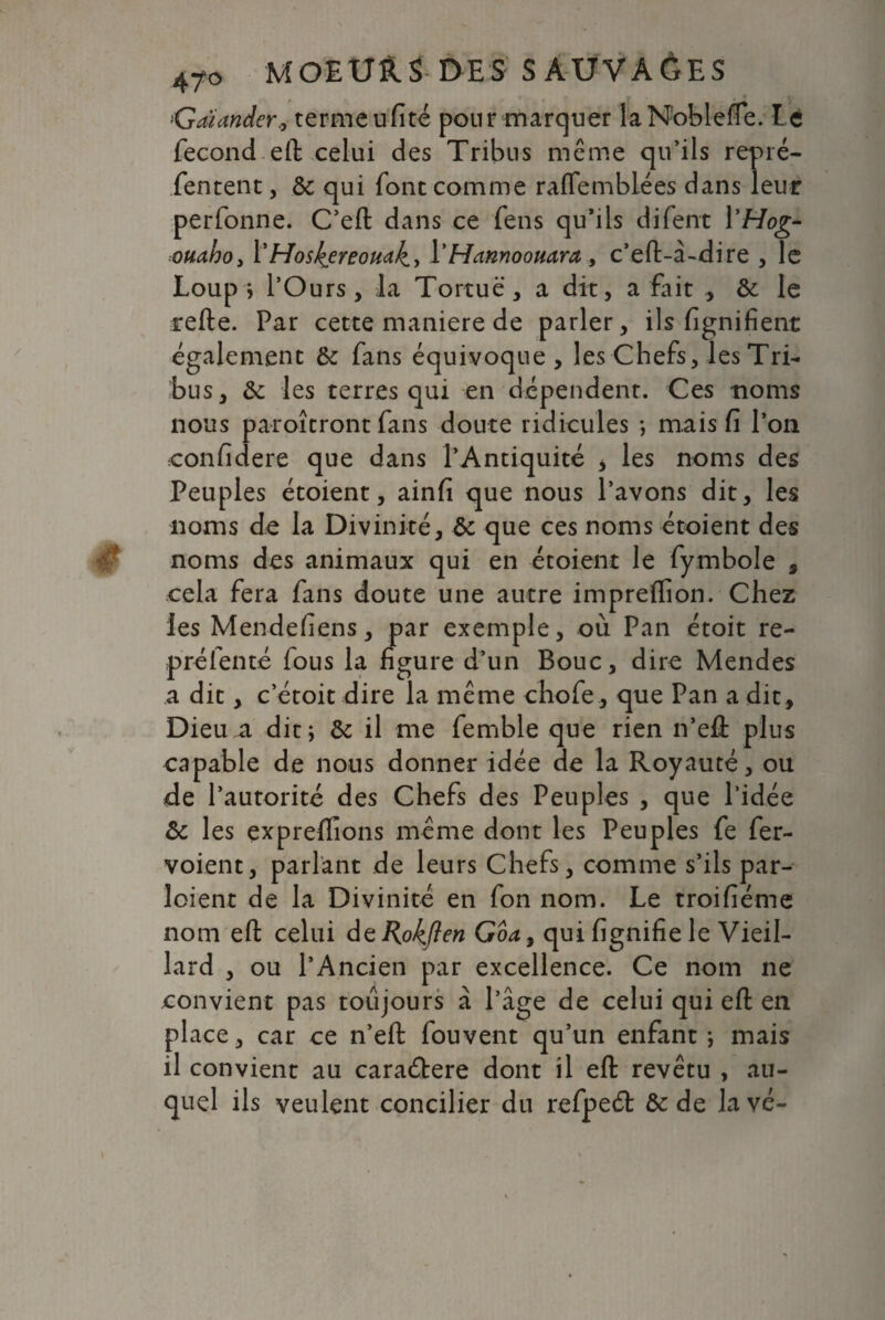 *'Gaiander, terme ufité pour marquer laNoblefïe. Le fécond eft celui des Tribus meme qu’ils repré- fentent, & qui font comme raflfemblées dans leur perfonne. C’eft dans ce fens qu’ils difent \'Hog- ouaho3 YHoskereomk.y 1*Hfannoouara , c’eft-â-dire , le Loup? l’Ours, la Tortue, a dit, a fait ., & le telle. Par cette maniéré de parler, ils lignifient également & fans équivoque, les Chefs, les Tri¬ bus, & les terres qui en dépendent. Ces noms nous paroîcront fans doute ridicules ; mais fi l’on confidere que dans l’Antiquité , les noms des Peuples étoient, ainfi que nous l’avons dit, les noms de la Divinité, & que ces noms étoient des noms des animaux qui en étoient le fymbole , cela fera fans doute une autre impreflion. Chez les Mendefiens, par exemple, où Pan étoit re- préfenté fous la figure d’un Bouc, dire Mendes a dit, c’étoit dire la même chofe, que Pan a dit. Dieu a dit ; & il me femble que rien n’eft plus capable de nous donner idée de la Royauté, ou de l’autorité des Chefs des Peuples , que l’idée & les expreflîons meme dont les Peuples fe fer- voient, parlant de leurs Chefs, comme s’ils par- loient de la Divinité en fon nom. Le troifiéme nom eft celui dtRokflen Goa, qui fignifie le Vieil¬ lard , ou l’Ancien par excellence. Ce nom ne convient pas toujours à l’âge de celui qui eft en place, car ce n’eft fouvent qu’un enfant ; mais il convient au caraélere dont il eft revêtu , au¬ quel ils veulent concilier du refpeét & de lavé-