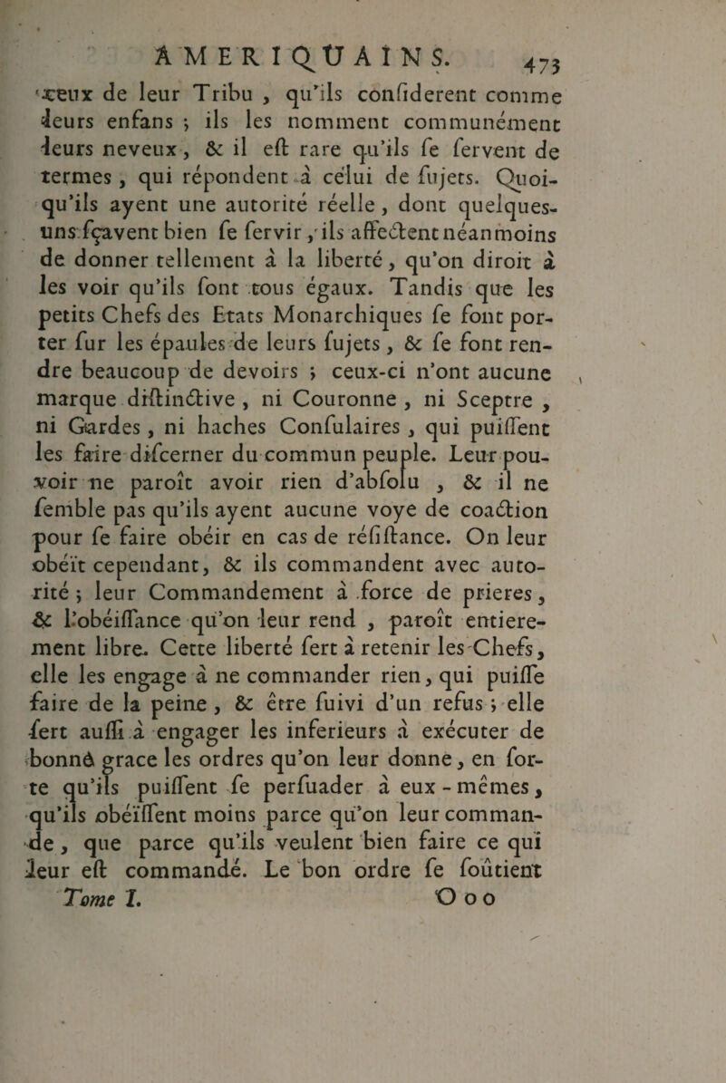 •xeux de leur Tribu , qu'ils confiderent comme ieurs enfans -, ils les nomment communément taurs neveux , de il eft rare qu'ils fe fervent de termes, qui répondent -à celui de fujets. Quoi- qu’ils ayent une autorité réelle , dont quelques- uns.fçavent bien fe fervir > ils affeélent néanmoins de donner tellement à la liberté, qu'on diroit à les voir qu’ils font .tous égaux. Tandis que les petits Chefs des Etats Monarchiques fe font por¬ ter fur les épaules de leurs fujets, &c fe font ren¬ dre beaucoup de devoirs ; ceux-ci n’ont aucune marque diftinétive , ni Couronne , ni Sceptre , ni Gardes, ni haches Confulaires , qui puiflenc les faire difcerner du commun peuple. Leur pou¬ voir ne paroît avoir rien d’abfolu , de il ne femble pas qu’ils ayent aucune voye de coaélion pour fe faire obéir en cas de réfi fiance. On leur obéît cependant, de ils commandent avec auto¬ rité; leur Commandement à .force de prières, l’obéiflance qu’on leur rend , paroît entière¬ ment libre. Cette liberté fert à retenir les Chefs, elle les engage à ne commander rien, qui puifTe faire de la peine, de être fuivi d’un refus ; elle fert aufli à engager les inferieurs à exécuter de bonnd grâce les ordres qu’on leur donne, en for¬ te qu’ils puiffent fe perfuader à eux-mêmes, qu'ils obéïffent moins parce qu’on leur comman¬ de , que parce qu’ils veulent bien faire ce qui Leur eft commandé. Le bon ordre fe foûtient Tome X. O o o