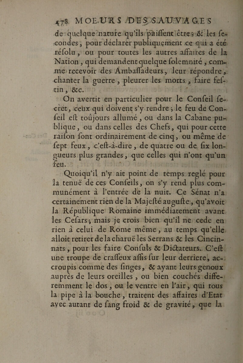 de quelque nature qu’ils pniffent êtrey&c les fé¬ condés , pour déclarer publiquement ce qui a été réfolu , ou pour toutes les autres affaires de la Nation , qui demandent quelque folemnité , com¬ me recevoir des Ambafladeurs, leur répondre, chanter la guerre , pleurer les morts , faire fef- tin, &c. ; * On avertit en particulier pour le Confeil fe- cret, ceux qui doivent s’y rendre \ le feu de Con¬ feil eft toujours allumé , ou dans la Cabane pu¬ blique, ou dans celles des Chefs, qui pour cette raifon font ordinairement de cinq, ou meme de fept feux, c’eft-à-dire, de quatre ou de fix lon¬ gueurs plus grandes, que celles qui n’ont qu’un feu. Quoiqu’il n’y ait point de temps réglé pour la tenue de ces Confeils, on s’y rend plus com¬ munément à l’entrée de la nuit. Ce Sénat n’a certainement rien de la Majeflé augufte, qu’avoit la République Romaine immédiatement avant les Cefars *, mais je crois bien qu’il ne cede en rien à celui de Rome même, au temps qu’elle alloit retirer de la charuë les Serrans de les Cincin- nats, pour les faire Confuls de Didateurs. C’eft une troupe de craffeux aflis fur leur derrière , ac¬ croupis comme des finges, & ayant leurs genoux auprès de leurs oreilles, ou bien couchés diffé¬ remment le dos, ou le ventre en l’air, qui tous la pipe à la bouche, traitent des affaires d’Etat avec autant de fang froid de de gravité, que la