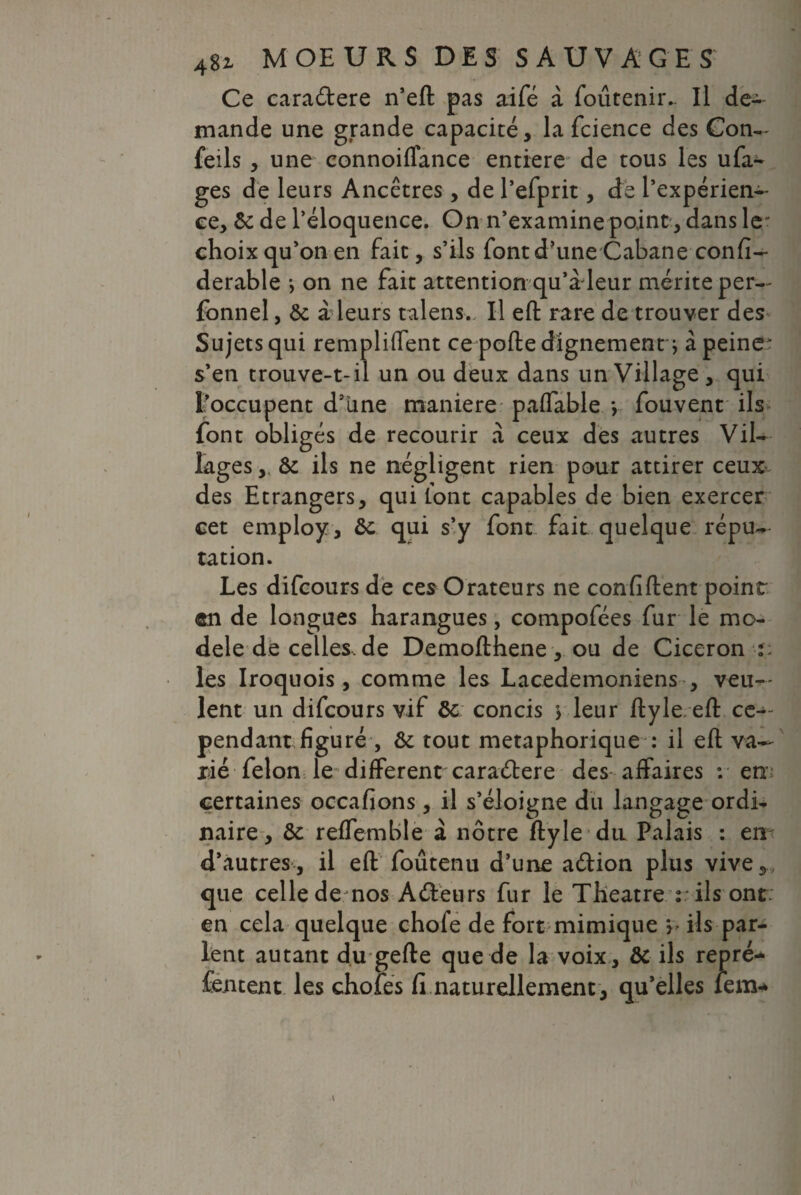 Ce caradlere n’eft pas aifé à foûtenir.. Il de¬ mande une grande capacité, la fcience des Con- feils , une connoiffance entière de tous les ufa- ges de leurs Ancêtres, de l’efprit, de l’expérien¬ ce, & de l’éloquence. On n’examine point, dans 1er choix qu’on en fait, s’ils fontd’une Cabane confi- derable *> on ne fait attention qu’à leur mérite per— fonnel, ôc à leurs talens.. Il eft rare de trouver des Sujets qui remplirent ce porte dignement j à peiner s’en trouve-t-il un ou deux dans un Village, qui l’occupent d’une maniéré paffable y fouvent ils font obligés de recourir à ceux des autres Vil¬ lages & ils ne négligent rien pour attirer ceux des Etrangers, qui font capables de bien exercer cet employ, &c qui s’y font fait quelque répu¬ tation. Les difcours de ces Orateurs ne confident point en de longues harangues, compofées fur le mo¬ dèle de celles, de Demofthene, ou de Cicéron î: les Iroquois , comme les Lacedemoniens , veu¬ lent un difcours vif ôc concis \ leur ftyle eft ce¬ pendant figuré , & tout métaphorique : il eft va¬ rié félon le different caraétere des affaires : en certaines occafions , il s’éloigne du langage ordi¬ naire, ôc reffemble à nôtre ftyle du Palais : en d’autres, il eft foûtenu d’une aélion plus vive, que celle de nos A «Sieurs fur le Theatre : ils ont; en cela quelque chofe de fort mimique y- ils par¬ lent autant du gefte que de la voix, ôc ils repré- fentent les choies fi naturellement, qu’elles lem*