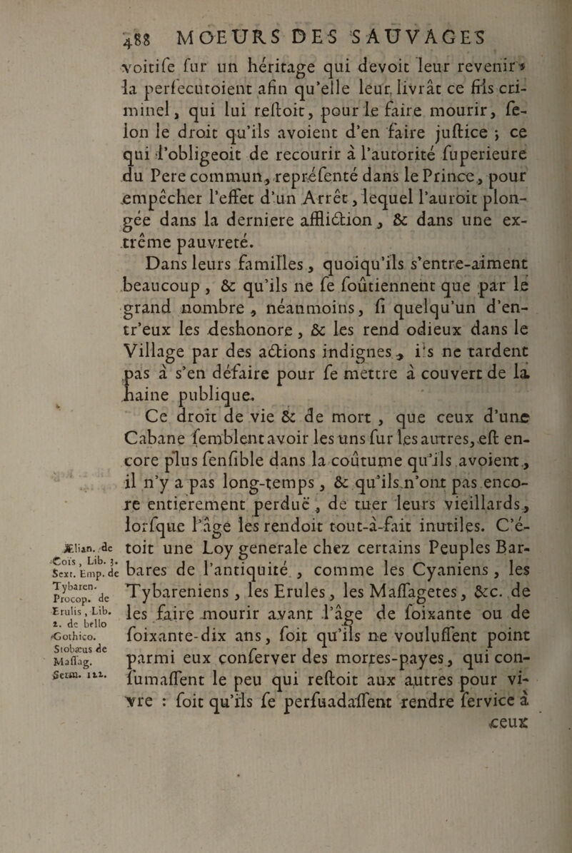 ■voitife fur un héritage qui devoir leur revenir» la perfecutoient afin qu’elle leur livrât ce fils cri¬ minel, qui lui refloit, pour le faire mourir, fé¬ lon le droit qu’ils a voient d’en faire juftice -, ce qui l’obligeoit de recourir à l’autorité fuperieure du Pere commun, repréfenté dans le Prince , pour empêcher l’effet d’un Arrêt, lequel l’auroit plon¬ gée dans la derniere affliéfion, & dans une ex¬ trême pauvreté. Dans leurs familles, quoiqu’ils s’entre-aiment beaucoup , & qu’ils ne fe foûtiennent que par le grand nombre, néanmoins, fi quelqu’un d’en- tr’eux les .deshonore, ôc les rend odieux dans le Village par des allions indignes * Es ne tardent pas à s’en défaire pour fe mettre à couvert de la. haine publique. Ce droit de vie & de mort , que ceux d’une Cabane femblçnt avoir les uns fur les autres,,efl en¬ core plus fenfible dans la coutume qu’ils .avoient* il n’y a pas long-temps, & qu’ils.n’ont pas enco¬ re entièrement perdue , de tuer leurs vieillards, lorfque l’âge les rendoit tout-â-fait inutiles. C’é- jEiian. de toit une Loy generale chez certains Peuples Bar- WHinp.’dê bares de l’antiquité , comme les Cyaniens, les Tybareniens , lesErules, les Maffagetes, &c. de les faire mourir avant l’âge de foixante ou de foixante-dix ans, foit qu’ils ne voulufTent point parmi eux çonferver des mortes-payes, qui con- fumaffent le peu qui refloit aux autres pour vi- ^re : foit qu’ils fe perfuadaffent rendre fervice à ceux Tybarcn Procop. de Bru! is , Lib. i. de bfllo Æothico. Stobæus de Ma fi a g. SeüM. in.