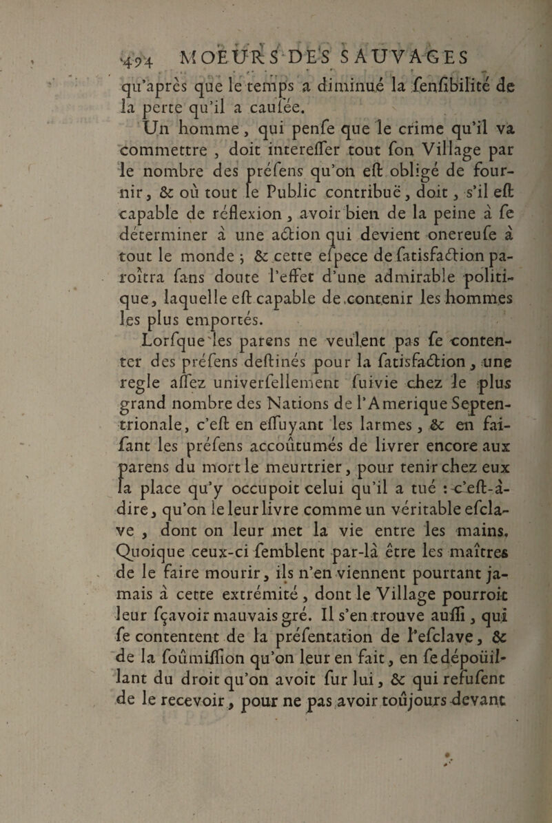 qu’après que le temps a diminué la fenfibilité de la perte qu’il a caulée. Un homme, qui penfe que le crime qu’il va commettre , doit intereffer tout fon Village par le nombre des préfens qu’on eft obligé de four¬ nir, Ôc où tout le Public contribué, doit, s’il eft capable de réflexion, avoir bien de la peine à fe déterminer a une aélion qui devient onereufe à tout le monde j & cette efpece de fatisfaéfion pa- roîtra fans doute l’effet d’une admirable politi¬ que, laquelle eft capable de .contenir les hommes les plus emportés. Lorfque'Ies pareils ne veulent pas fe conten¬ ter des préfens deftinés pour la fatisfaéfion, une réglé affez univerfellement fuivie chez le plus grand nombre des Nations de l’Amérique Septen¬ trionale, c’eft en effuyant les larmes, & en fai- fant les préfens accoutumés de livrer encore aux 1>arens du moitié meurtrier, pour tenir chez eux a place qu’y occupoit celui qu’il a tué îc’eft-à- dire, qu’on le leur livre comme un véritable efcla- ve , dont on leur met la vie entre les mains. Quoique ceux-ci femblent par-là être les maîtres de le faire mourir, ils n’en viennent pourtant ja¬ mais à cette extrémité, dont le Village pourrok leur fçavoir mauvais gré. Il s’en trouve auffi , qui fe contentent de la préfentation de l’efclave, ôc de la foûmiffion qu’on leur en fait, en fedépoüil- lant du droit qu’on avoit fur lui, ôc qui refufent de le recevoir , pour ne pas avoir toujours devant