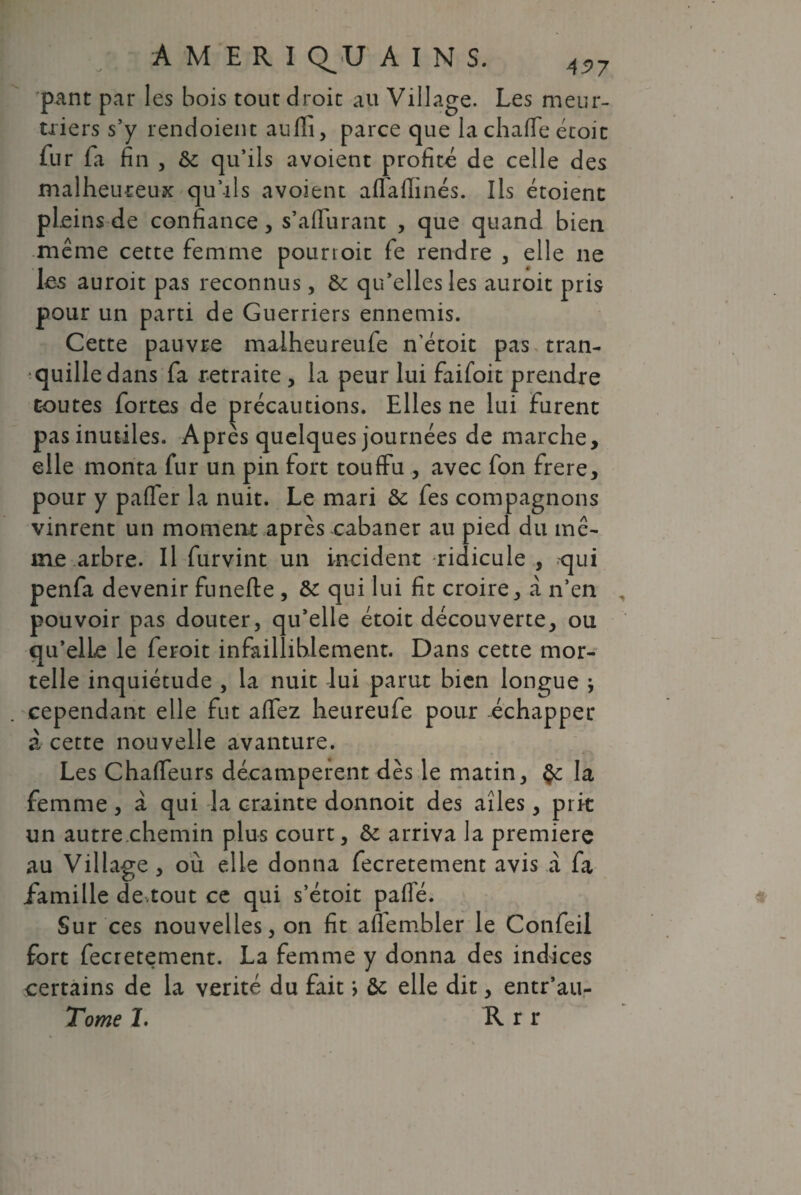 AM ERI Q^U AINS. 4S>? pant par les bois tout droit au Village. Les meur¬ triers s’y rendoient aufli, parce que lachaffe étoit fur fa fin j & qu’ils avoient profité de celle des malheureux qu’ils avoient aflafhnés. Ils étoient pleins de confiance, s’affurant , que quand bien même cette femme pourtoit fe rendre , elle ne les auroit pas reconnus, & qu’elles les auroit pris pour un parti de Guerriers ennemis. Cette pauvre malheureufe n’étoit pas tran¬ quille dans fa retraite , la peur lui faifoit prendre toutes fortes de précautions. Elles ne lui furent pas inutiles. Après quelques journées de marche, elle monta fur un pin fort touffu , avec fon frere, pour y paffer la nuit. Le mari & fes compagnons vinrent un moment après cabaner au pied du mê¬ me arbre. Il furvint un incident -ridicule , qui penfa devenir funefte , de qui lui fit croire, à n’en pouvoir pas douter, qu’elle étoit découverte, ou qu’elle le feroit infailliblement. Dans cette mor¬ telle inquiétude , la nuit lui parut bien longue ; cependant elle fut affez heureufe pour échapper à cette nouvelle avanture. Les Chaffeurs décampèrent dès le matin, la femme, à qui la crainte donnoit des ailes, prit un autre chemin plus court, de arriva la première au Village , où elle donna fecretement avis à fa famille de,tout ce qui s’étoit pafle. Sur ces nouvelles, on fit aflembler le Confeil fort fecretement. La femme y donna des indices certains de la vérité du fait > ôc elle dit, entr’au- Tome I. R r r