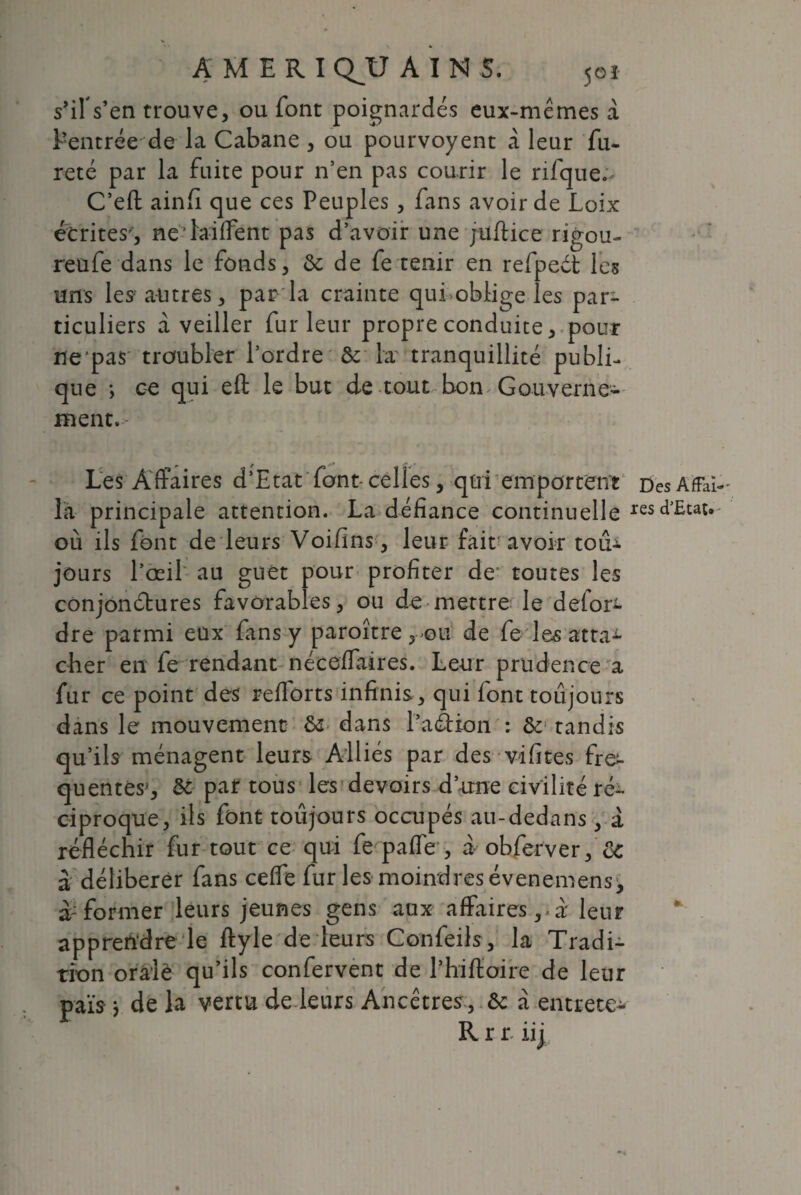 s’ilYen trouve, ou font poignardés eux-mêmes a Centrée de la Cabane , ou pourvoyent a leur fu¬ reté par la fuite pour n’en pas courir le rifque.^ C’efl; ainfi que ces Peuples , fans avoir de Loix écrites', ne 'biffent pas d’avoir une juftice rigou- reufe dans le fonds, & de fe tenir en refpeét les uns les- autres, par la crainte qui oblige les par¬ ticuliers à veiller fur leur propre conduite, pour ne pas troubler l’ordre & la tranquillité publi¬ que *, ce qui eft le but de tout bon Gouverne¬ ment. Les Affaires d’Etat font- celles, qui emportent Des Affai- la principale attention. La défiance continuelle res^£wt* où ils font de leurs Voifins, leur fait avoir toiU jours l’œil au guet pour profiter de1 toutes les conjonctures favorables, ou de mettre le defon- dre parmi eux fins y paroître rou de fe Les atta¬ cher en fe rendant néceffaires. Leur prudence a fur ce point des relions infinis , qui font toujours dans le mouvement dans l’a&ion : & tandis qu’ils ménagent leurs Alliés par des vifites fre^ quentes, &: par tous les devoirs d’une civilitéré- ciproque, ils font toujours occupés au-dedans, à réfléchir fur tout ce qui fe paffe , a obferver, & à délibérer fans ceffe fur les moindres évenemens^ former leurs jeunes gens aux affaires,-à leur apprendre le ftyle de leurs Confeils, la Tradi¬ tion orale qu’ils confervent de l’hiffoire de leur pais } de la vertu de leurs Ancêtres , ôc a entrete- Rrr iij