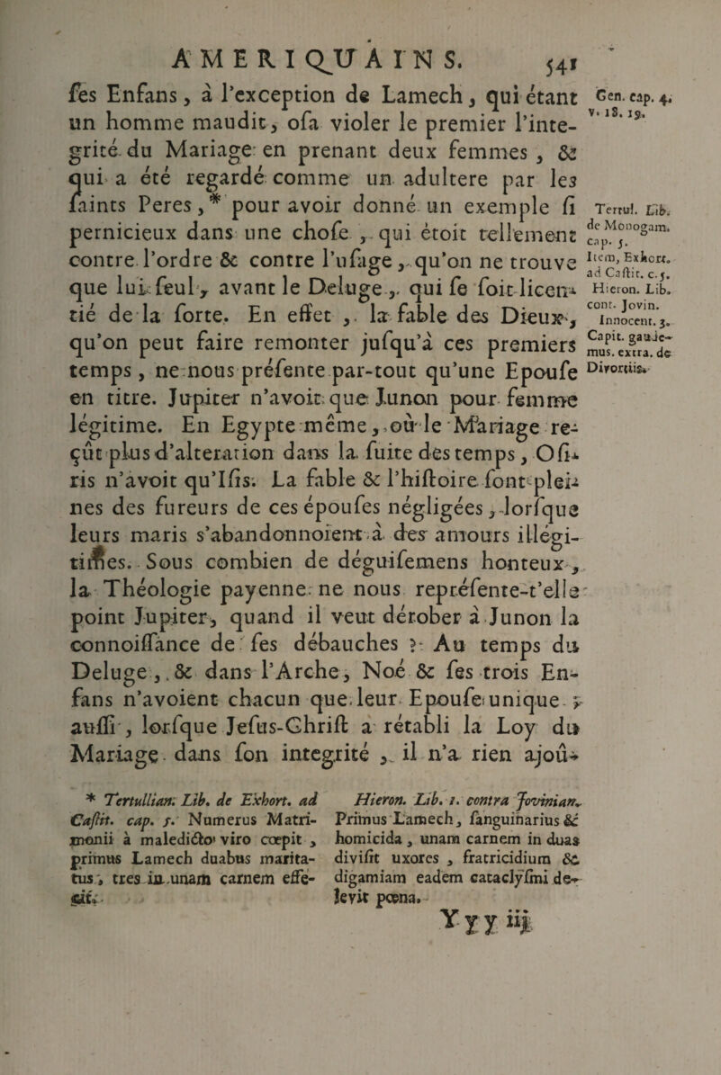 fes Enfans, à l’exception de Lamech , qui étant un homme maudit, ofa violer le premier l’inté¬ grité-du Mariage en prenant deux femmes, de J lui a été regardé comme un adultéré par les aints Peres, * pour avoir donné un exemple Ci pernicieux dans une chofe , . qui ètoit tellement contre l’ordre de contre l’uPage , qu’on ne trouve que lui feul> avant le Deluge ,, qui fe foitlicem tié de la forte. En effet ,. la fable des Dieu» , qu’on peut faire remonter jufqu’à ces premiers temps, ne nous préfente par-tout qu’une Epoufe en titre. Jupiter n’avoir que Xunon pour femme légitime. En Egypte même, ou le Mariage re¬ çut plus d’alteration dans la, fuite des temps, O fi* ris n’avoit qu’Ifis. La fable de l’hiftoire font^plei-i nés des fureurs de ces époufes négligées, lorfque leurs maris s’abandonnoient à des amours illégi¬ times. Sous combien de déguifemens honteux-, la Théologie payenne. ne nous repr.éfente-t’elle point Jupiter, quand il veut dérober à Junon la connoilfance de fes débauches Au temps du Deluge dans l’Arche, Noé de fes trois En- fans n’avoient chacun que. leur Epoufes unique y auffi , lorfque Jefus-Ghrift a rétabli la Loy du Mariage. dans fon intégrité il n’a rien ajoiU G en. cap. 4. v. iS. 15, Tertiri. Lib. de Monogam, cnp. 5. Item, Exiicrr. ad Caftit. c. j. Hteion. Lib. cont. Jovin. Innocent. 3. Capit. gaaic- mus. extra, de Dirortiis* * Tcrtullian. Lib. de E'xhort. ad CaJHt. cap. /. Numerus Matri- jnanii à maledifto» viro ccepit y prrmus Lamech duabtis marita- tûs, très in.unam carnem effe- • * eu. Hieron. Lib. /. contra Jovinian*. Primus Lamech, fanguiharius &: homicida , unam carnem in duas divifit uxorcs , fratricidiura SC digamiam eadem cataclyfmi de^ îevit pcena. y X y ii|