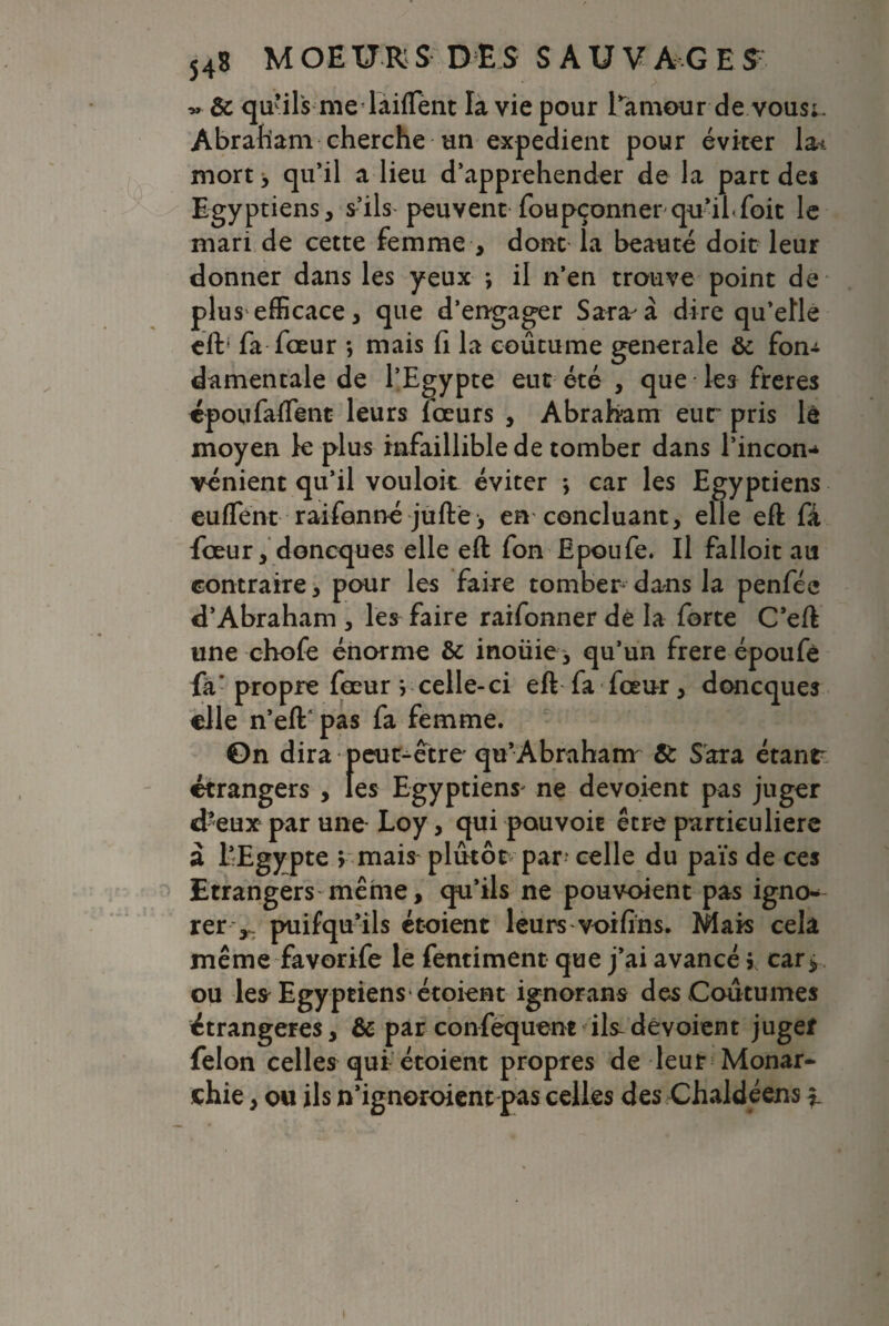 ~ ôc qu’ils me dàiflent la vie pour l’amour de vous;. Abraham cherche un expédient pour éviter la* mort> qu’il a lieu d’apprehender de la part des Egyptiens, s’ils peuvent foupçonner qu’ibfoit le mari de cette femme , dont la beauté doit leur donner dans les yeux \ il n’en trouve point de plus efficace, que d’engager Sara à dire qu’elle eft' fa fœur -, mais fi la coutume generale & fon-t damentale de l’Egypte eut été , que les freres époufaftent leurs lœurs , Abraham eut pris lê moyen le plus infaillible de tomber dans l’incon-* vénient qu’il vouloir éviter > car les Egyptiens eufTent raifonné jufte> en concluant, elle eft fâ fœur, doncques elle eft fon Epoufe. Il falloit au contraire, pour les faire tomber dans la penfée d’Abraham , les faire raifonner dé la forte C’eft une chofe énorme & inoüie y qu’un frere époufè fa’propre fœur vcelle-ci eft fa fœur, doncques elle n’eft' pas fa femme. 0n dira peut-être qu’Abraham Sc Sara étant étrangers , les Egyptiens' ne dévoient pas juger d%ux par une Loy, qui pouvoir être particulière a l’Egypte v mais plutôt par4 celle du païs de ces Etrangers même, qu’ils ne pouvoient pas igno¬ rer,.. puifqu’ils étoient leurs voifins. Mais cela même favorife le fentiment que j’ai avancé j car > ou le* Egyptiens étoient ignorans des Coutumes étrangères, & par confequent ils-dévoient juger félon celles qui étoient propres de leur Monar¬ chie , ou ils n’igneroient pas celles des Chaldéens % i