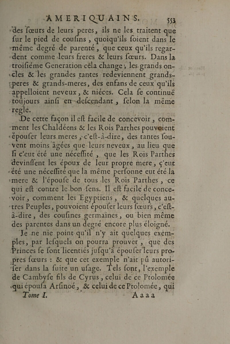 ÂME K l QTJ A I N S. 555 fdes fœurs de leurs peres, ils ne les traitent que fur le pied de coufins , quoiqu’ils foient dans le ■<même degré de parenté, que ceux qu’ils regar¬ dent comme leurs freres &c leurs fœurs. Dans la troifiéme Génération cela change-, les grands on- *cles ôcTîes grandes tantes redeviennent grands- rperes & grands-meres, des enfans de ceux qu’ils appelloient neveux, & nièces. Cela fe continué toujours ainfi err^defcendant , félon la même réglé. De cette façon il eft facile de concevoir , com¬ ment les Chaldéens ôe les Rois Parthes pouvoient * ëpoufer leurs meres y x’eft-â-dire, des tantes fou- vent moins âgées que leurs neveux , au lieu que fi c’eut été une nécefïîté , que les Rois Parthes devinffent les époux de leur propre mere, ç’cut ^ été une nécefïîté que la même perfonne eut été la îmere &: Pépoufe de tous des Rois Parthes , ce qui eft contre le bon fens. 11 eft facile de conce¬ voir, comment les'Egyptiens, & quelques au¬ tres Peuples, pouvoient époufer leurs fœurs, c’eft- â-dire, des coufînes germaines, ou bien même des parentes dans un degré encore plus éloigné. Je ne nie point qu’il n’y ait quelques exem¬ ples, par leiquels on pourra prouver , que des Princes fe font licentiés jufqu’à époufer leurs pro¬ pres fœurs : ôe que cet exemple n’ait pu autori- fer dans la fuite un ufage. Tels font, l’exemple de Cambyfe fils de Cyrus, celui de ce Ptolomée *quiépoufa Arfinoé, ic celui de ce Ptolomée, qui Tome L A a a a