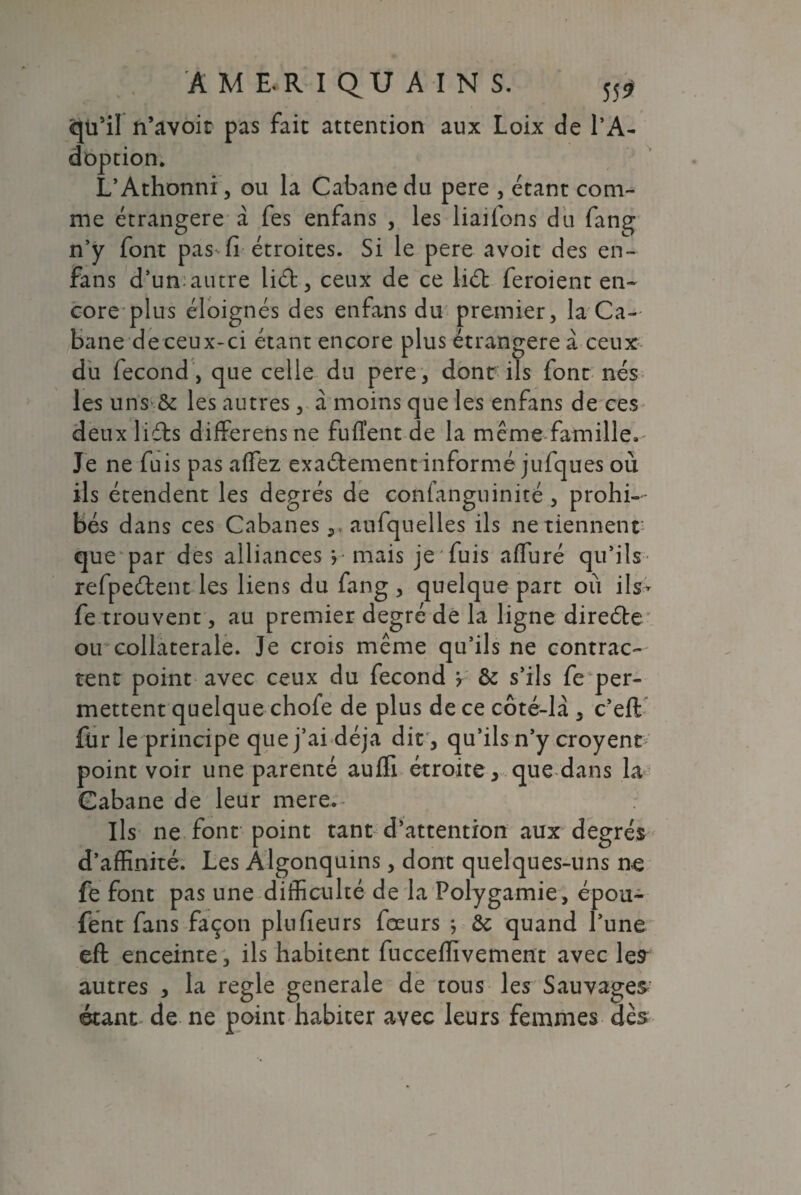 cjtfil n’avoit pas fait attention aux Loix de l’A¬ doption. L’Athonni, ou la Cabane du pere , étant com¬ me étrangère à fes enfans , les liaiions du fang n’y font pas-fi étroites. Si le pere avoit des en- fans d’un;autre liéf, ceux de ce lié! feroient en¬ core plus éloignés des enfans du premier, la Ca¬ bane de ceux-ci étant encore plus étrangère à ceux du fécond , que celle du pere, dont ils font nés les uns & les autres, à moins que les enfans de ces deux lidls differensne fuffent de la même famille. Je ne fuis pas affiéz exaétement informé jufques où ils étendent les degrés de confanguinité , prohi¬ bés dans ces Cabanes,, aufquelles ils ne tiennent: que par des alliances > mais je fuis affiuré qu’ils refpeélent les liens du fang , quelque part où ils- fe trouvent, au premier degré de la ligne direébe ou collaterale. Je crois même qu’ils ne contrac¬ tent point avec ceux du fécond ? & s’ils fe per- mettent quelque chofe de plus de ce côté-la , c’eft fur le principe que j’ai déjà dit , qu’ils n’y croyent point voir une parenté auffi étroite, que dans la Cabane de leur mere. Ils ne font point tant d’attention aux degrés d’affinité. Les Algonquins, dont quelques-uns ne fe font pas une difficulté de la Polygamie, épou- fent fans façon plufieurs fœurs ; &c quand l’une efl enceinte, ils habitent fucceffivement avec les autres , la réglé generale de tous les Sauvages étant de ne point habiter avec leurs femmes dès