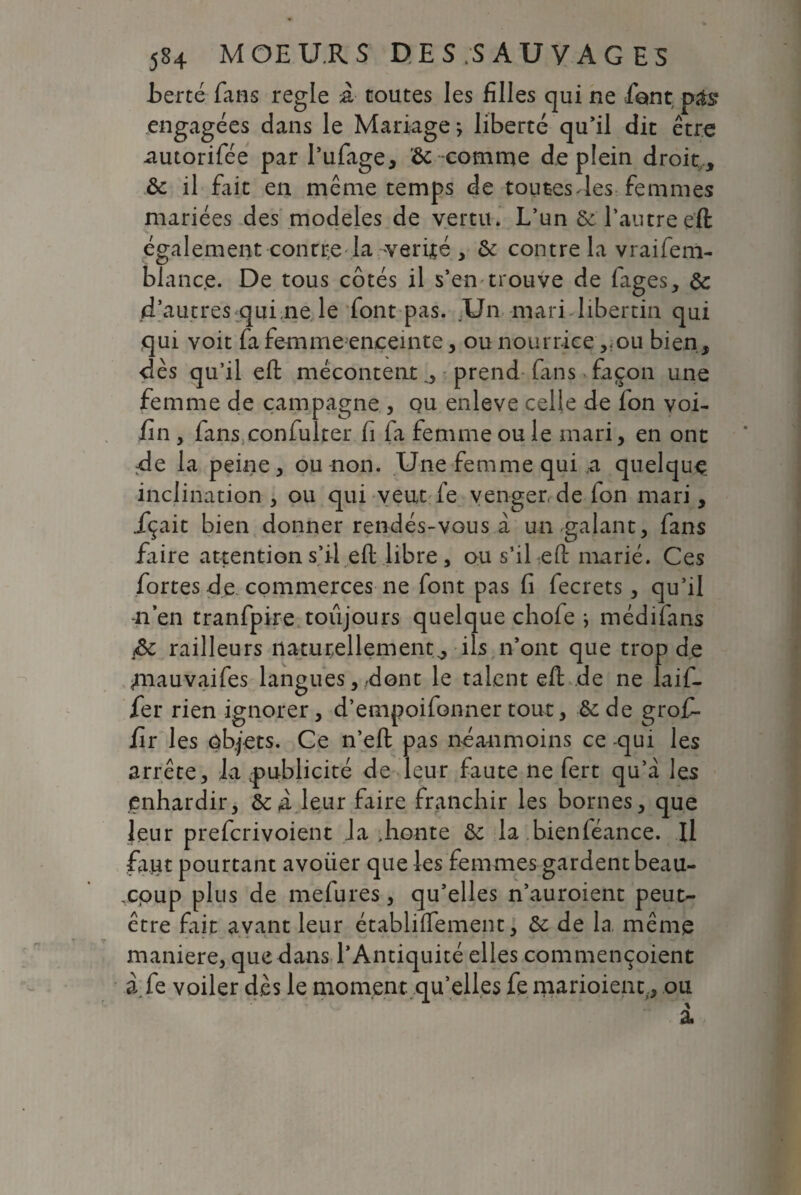 fierté fans réglé à toutes les filles qui ne fient pas* engagées dans le Mariage > liberté qu’il dit être autorifée par l’ufage, <8c comme de plein droit , ôc il fait en même temps de toutes- les femmes mariées des modèles de vertu» L’un 6e l’autreeft également contre la vérité , 6e contre la vraifem- blanc.e. De tous côtés il s’en trouve de fages, 6c d’autres qui.ne le font pas. Un mari-libertin qui qui voit fa femme enceinte, ou nourrice,ou bien, dès qu’il eft mécontent 0 prend fans façon une femme de campagne , qu enleve celle de fon voi- fin , fans confulter fi fia femme ou le mari, en ont de la peine, ou non. Une femme qui a quelque, inclination , ou qui veut fe venger, de fon mari, içait bien donner rendés-vous a un galant, fans faire attention s’il eft libre, ou s’il eft marié. Ces fortes de commerces ne font pas fi fecrets, qu’il n’en tranfpire toujours quelque chofe ^ médifans jSc railleurs naturellement^ ils n’ont que trop de ^mauvaifes langues, dont le talent eft de ne laif- fier rien ignorer, d’empoifonnertout, êede grof- fir les objets. Ce n’eft pas néanmoins ce -qui les arrête, la ^publicité de leur faute ne fert qu’a les enhardir, ôe à leur faire franchir les bornes, que leur prefcrivoient Ja .honte 6e la bienféance. Il faut pourtant avoiier que les femmes gardent beau¬ coup plus de mefures, qu’elles n’auroient peut- être fait avant leur établiftement, 6c de la même maniéré, que dans l’Antiquité elles commençoient à.fe voiler dès le moment qu’elles fe marioient., ou a