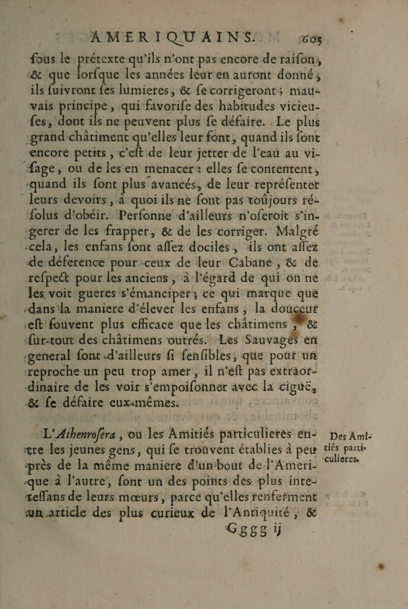 AMERÏ (VU A î N S. fous le prétexte qu’ils n’ont pas encore de raifon, &c que lorfque les années leur en auront donné , ils fuivront fes lumières, de fe corrigeront ; mau¬ vais principe , qui favorife des habitudes vicieu- fes, dont ils ne peuvent plus fe défaire. Le plus grand châtiment qu’elles leur font, quand ils font encore petits, c’eft de leur jetter de l’eau au vi¬ dage, ou de les en menacer : elles fe contentent, .quand ils font plus avancés, de leur repréfenter leurs devoirs, à quoi ils ne font pas toujours ré- folus d’obéir. Perfonne d’ailleurs n’oferoit s’in¬ gérer de les frapper, de de les corriger. Malgré .cela, les enfans font aflez dociles, ils ont afTez de déference pour ceux de leur Cabane , & de refpeéb pour les anciens , à l’égard de qui on ne les voit gueres s’émanciper-, ce qui marque que dans la maniéré d’élever les enfans , la douceur eft fouvent plus efficace que les châtimens , de fur-tout des châtimens outrés. Les Sauvages en general font ^d’ailleurs fi fenfibles, que pour un reproche un peu trop amer, il n’efl: pas extraor¬ dinaire de les voir s’empoifonner avec la ciguës de fe défaire eux*mêmes. • - . ; f î ^ r- . • j 4, j-J 1 1/ î - j •. - - * ■* L’Athenrofera , ou les Amitiés particulières en- ^tre les jeunes gens, qui fe trouvent établies à peu -près de la même maniéré d'un-bout de l’Ameri- que â l’autre, font un des points des plus inte- îefTansde leurs mœurs, parce qu’elles renferment •ain .article des plus curieux de l’Antiquité, de Gggg H Des Ami¬ tiés parti¬ culières.