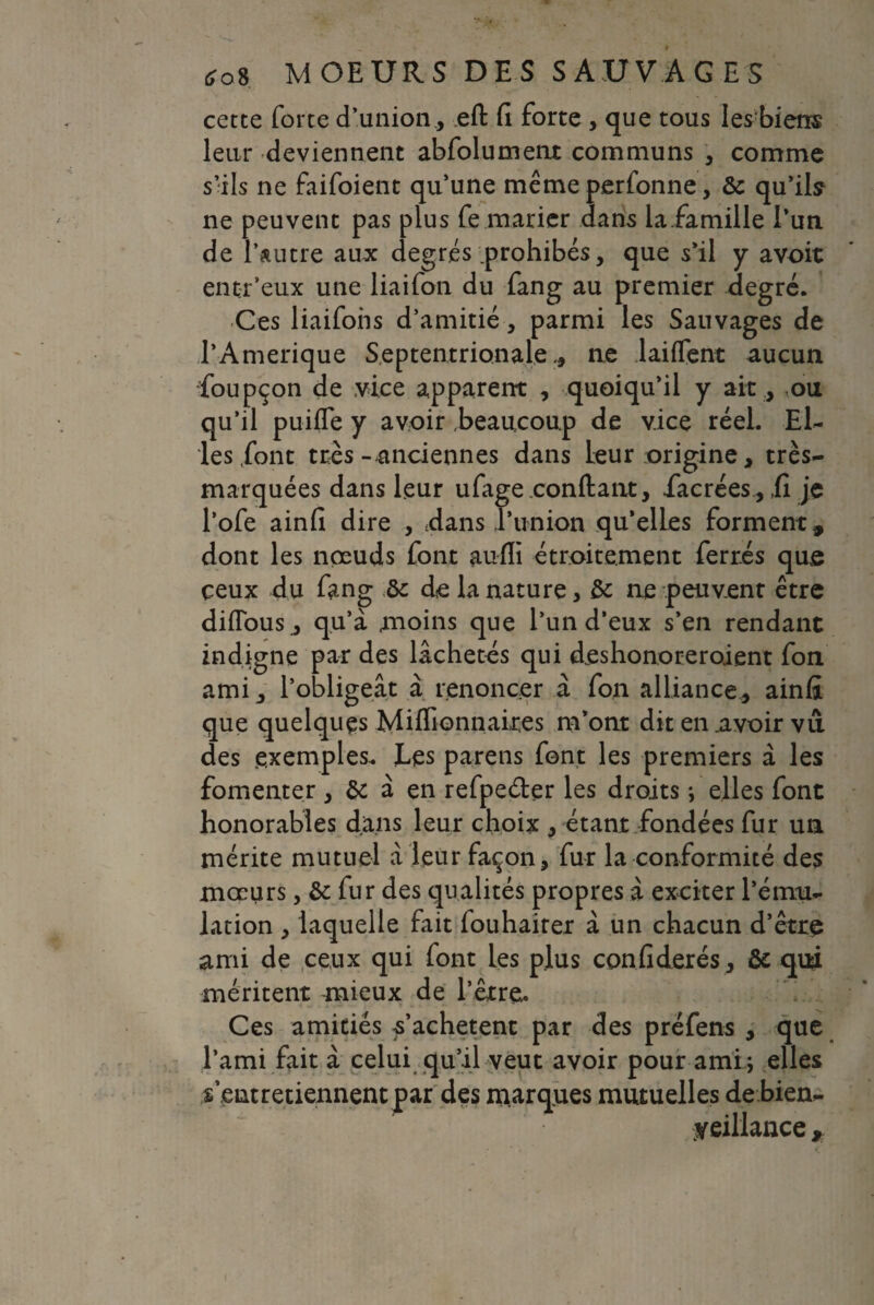 cette forte d’union., eft fi forte , que tous les biens leur deviennent abfolumenr communs , comme s’ils ne faifoient qu’une même perfonne, 5c qu’ils ne peuvent pas plus fe marier dans laiamille l’uti de l’autre aux degrés prohibés, que s’il y avoit entr’eux une liaifon du fang au premier degré. Ces liaifoiis d’amitié, parmi les Sauvages de l’Amerique Septentrionale., ne laiffent aucun foupcon de vice apparent , quoiqu’il y ait, .ou qu’il puiffe y avoir beaucoup de vice réel. El¬ les font très- anciennes dans leur origine, très- marquées dans leur ufage confiant, facrées, ,fi je l’ofe ainfi dire , tdans l’union qu’elles forment, dont les nœuds font aufli étroitement ferrés que ceux du fang 5c de la nature, 5c ne peuvent être difious, qu’à moins que l’un d’eux s’en rendant indigne par des lâchetés qui déshonoreraient fon ami, l’obligeât à renoncer à fon alliance, ainfi que quelques Millionnaires m’ont dit en avoir vu des exemples, tes pareils font les premiers à les fomenter , 5c à en refpe&er les droits ; elles font honorables dans leur choix , étant fondées fur un mérite mutuel à leur façon, fur la conformité des mœurs, 5c fur des qualités propres à exciter l’ému¬ lation , laquelle fait fouhaiter à un chacun d’être ami de ceux qui font les plus confiderés, 5c qui méritent mieux de l’êrreu Ces amitiés l’achètent par des préfens , que l’ami fait à celui qu’il veut avoir pour ami; elles s’entretiennent par des marques mutuelles de bien¬ veillance ,
