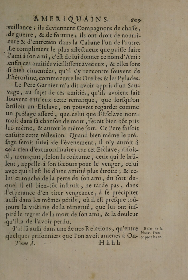 AMER 1 QJJ A I N S. *e>* veillance ; ils deviennent Compagnons de chalTe, <deguerre, &de fortune; ils ont droit de nourri¬ ture & d’entretien dans la Cabane l’un de l’autre. -Le compliment le plus affeétueux quepuiffe faire d'ami a ion ami, c’eft de lui donner ce nomd’A mi : .enfin ces amitiés vieillirent avec eux , &: elles font Ci bien cimentées, qu’il s’y rencontre fouvent de J.’héroifme, commeentfre les Oreftes & les Pylades. Le Pere Garnier m’a dit avoir appris d’un Sau¬ vage, au fujet de ces amitiés, qu’ils avoient fait fouvent entr’eux cette remarque, que lorfqu’on bruloit un Efclave, on pouvoit regarder comme un préfage afluré , que celui que l’Efclave nom- moit dans fa chanfon de mort, ferait bien-tôt pris lui-même, & auroit le même fort. Ce Pere faifoic enfufte cette réflexion. Quand bien même le pré- ftge feroit fuivi de l’évenement, il n’y auroit à cela rien d’extraordinaire; car cet Efclave, difoit- vil, menaçant,-félon la coutume , ceux qui le bril¬ lent , appelle à fon fecours pour le venger, celui avçc qui il eft lié d’une amitié plus étroite ; &c ce¬ lui-ci touché de la perte de fon ami, du fort du¬ quel il eft bien-tôt inftruit, ne tarde pas , dans l’efperance d’en tirer vengeance, à fe précipiter aufli dans les mêmes périls, où il eft prefque tou¬ jours la viélime de la témérité, que lui ont inf. piré le regret de la mort de fon ami, & la douleur qu’il a de l’avoir perdu. J’ailûaulli dans une de nos Relations, qu’entre Reiat delà » I . r . |, . / \ /--v Nouv. Fran- «quelques prilonniers que I on avoit amenés a n- ce peur les an* Tome J. - H h h b