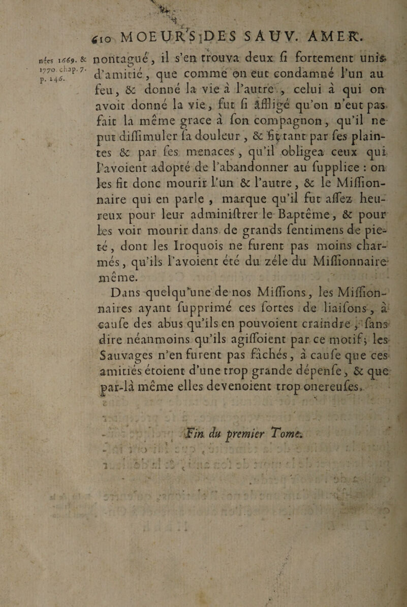 nées W>(>9‘ & >770 chop. 7 p. 2.46, S- '% :■ ' . ' *,o MOEUR'SiDES SAUV. AMER. : nontagué, il s’en trouva deux fi fortement unis d’amitié, que comme on eut condamné l’un au feu, & donné la vie à l’autre , celui à qui on avoit donné la vie, fut fi affligé qu’on n’eut pas. fait la même grâce à fon compagnon, qu’il ne put dilïimuler (a douleur , &: fi p tant par fies plain¬ tes ôc par fies menaces , qu’il obligea ceux qui fa voient adopté de l’abandonner au fiupplice : on les fit donc mourir l’un ôe l’autre, &: le Miffion- naire qui en parle , marque qu’il fut alfez heu¬ reux pour leur adminiftrer le Baptême, &c pour les voir mourir dans de grands fentimens de pie¬ té , dont les Iroquois ne furent pas moins char¬ més , qu’ils l’avoient été du zélé du Millionnaire même. Dans quelqu’une de nos Millions, les Million¬ naires ayant fupprimé ces fortes de liaifons, à eaufe des abus qu’ils en pou voient craindre , fans dire néanmoins qu’ils agilfoient par ce motif} les Sauvages n’en furent pas fâchés, à caufe que ces amitiés étoient d’une trop grande dépenfe, & que par-là même elles devenoient trop onereufes. ■Fin, du premier Tome; à ■ \ > î i > w ’a r • r '■ • *s . .- - C ■ - U- -r ' A*? » i -• T, f* :