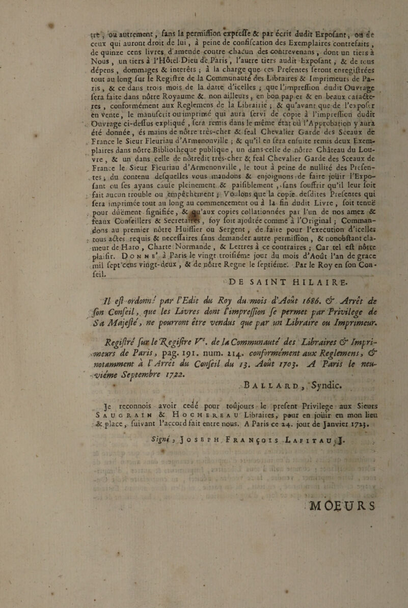 ttt, ou autrement, fans la permiffîon expreffe & par écrit dudit Expofant, ou se ceux qui auront droit de lui, à peine de confiscation des Exemplaires contrefaits , de quinze cens livres d'amende contre chacun des concrevenans , dont un tiers à Nous , un tiers à l’Hôtel Dieu de.Paris , l’autre tiers audit Expofant , & de tous dépens , dommages & interets ; à la charge que ces Prçfentes feront enregiftrées tout au long fur le Regiftre de la Communauté des Libraires & Imprimeurs de Pa¬ ris , tic ce dans trois mois de la datte d’icelles ; que l’impreffion dudit Ouvrage fera faite dans nôtre Royaume & non ailleurs, en bon pap er & en beaux carade- res , conformément aux Reglemens de la Libraiiie ; & qu’avanr que de l’expofir en Vente, le manuferit ou imprimé qui aura lervi de copie à l’imprefliori dudit Ouvrage ci-deffus expliqué , fera remis dans le même état où l’Approbation y aura été donnée , és mains de nôtre très-cher & fcal Chevalier Garde des Sceaux de France le Sieur Fleuriau d’Armenonville ; & qu’il en lera enfuite remis deux Exem¬ plaires dans nôtre Bibliothèque publique , un dans-cclle de nôtre Château du Lou¬ vre , & un dans celle de nôtredit très-cher & féal Chevalier Garde des Sceaux de France le Sieur Fleuriau d’A-rmenonville , le tout à peine de nullité des Ptcfen- ^ tes j du contenu desquelles vous mandons & enjoignons : de faire jouir l’Expo- fant eu fes ayans caule pleinement, ôc paifiblemenr , ^fans fouffrir qu’tl leur foit fait aucun trouble ou empêchement j Voulons que la copie defdites Prefentes qui fera imprimée tout au long au commencement ou â la fin dudit Livre , foit tenue pour dûement fignifiée, & jqu’aux copies collationnées par l’un de nos amez, & féaux Cottfeillers & Secrétaires, foy foit ajoutée comme à l’Original ; Comman¬ dons au premier nôtrç Huiflîer ou Sergent, de faire pour l’execution d’icelles ; tous ades requis & neceffaires fans demander autre permiffion , & nonobftant cla¬ meur de Haro , Charte Normande , & Lettres à ce contraires ; Car tel eft nôtre plaifir. Donne’ à Paris le vingt troifiéme jour du mois d’Aoôt l’an de grâce mil fept'cens vingt-d.eux , & de nôtre Régné le feptiéme'. Par le Roy en fon Coa* feil. DE SAINT HILAIRE. Il eft-ordonné par l'Edit du Roy du mois à?Août 1686. & Arrêt de fon Confeil, que les Livres dont l’imprejfion fe permet par Privilège de Sa Majefté, ne pourront être vendus que par un Libraire ou Imprimeur. Regijîré fur le “Regifirc de U Communauté des Libraires & lmp ri- trieurs de Paris, pag. 191. num. iiq_. conformément aux Reglemens, & notamment a I Arrêt du Confeil du 13. Août 1703, A Paris le neu¬ vième Septembre 1722. B a l l a r. d 3 Syndic. Je reconnois avoir cédé pour toujours le prefent Privilège aux Sieurs Saugrain &: Hochekeau Libraires, pour en jouir en mon lieu place , fuivant l’accord fait entre nous. A Paris ce 14. jour de Janvier 17x3. SignhJojEPH François Lafitau&J. ) 1 - , . . . • .1 , O: >1 M OE U R S