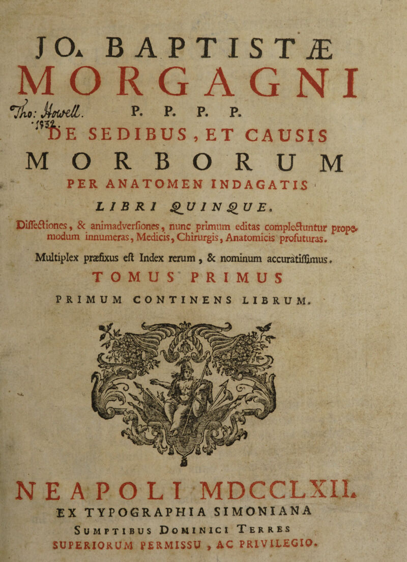 JO. B A P TIST£ MORGAGNI vL: MtatS,. P- P. p. P. ',,SbE SEDIBUS,ET CAUSIS MORBORUM PER ANATOMEN INDAGATIS LIBRI QUI N QU E. Diflebiones, 8c animadverfiones, nunc primum editas complebuntur props. modum innumeras, Medicis,Chirurgis, Anatomicis profuturas. Multiplex praefixus eft Index rerum, & nominum accuratilfimus. TOMUS PRIMUS PRIMUM CONTINENS LIBRUM. ~ NEAPOLI MDCCLXIL EX TYPOGRAPHIA SIMONIANA Sumptibus Dominici Terres SUPERIORUM PERMISSU , AC PRIVILEGIO.