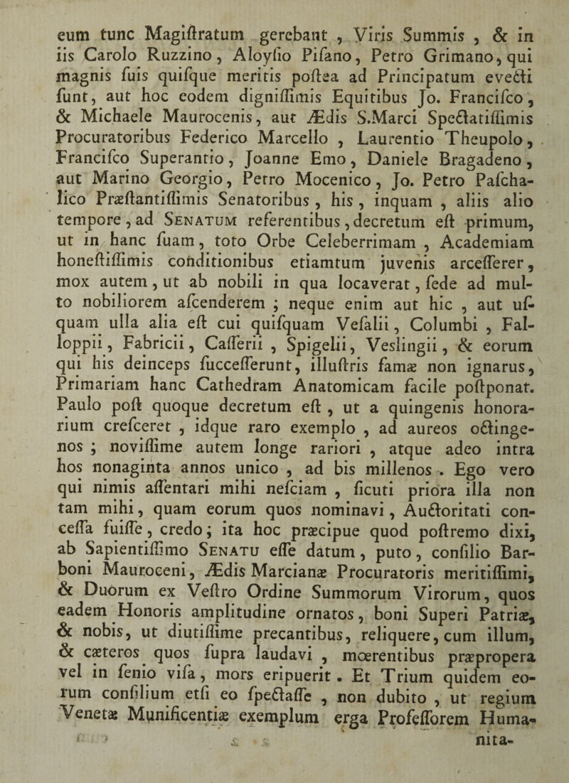 eum tunc Magiftratum gerebant , Viris Summis , & in iis Carolo Ruzzino, Aloyiio Pifano, Petro Grimano,qui magnis fuis quifque meritis poftea ad Principatum evetti funt, aut hoc eodem digniftimis Equitibus Jo. Francifco, & Michaele Maurocenis, aut AEdis S.Marci Spe&atiifimis Procuratoribus Federico Marcello , Laurentio Theupolo, . Francifco Superanrio, Joanne Emo, Daniele Bragadeno, aut Marino Georgio, Petro Mocenico, Jo. PetroPafcha- lico Praeftantiflimis Senatoribus , his , inquam , aliis alio tempore , ad Senatum referentibus, decretum eft primum, ut in hanc fuam, toto Orbe Celeberrimam , Academiam honeftiftimis conditionibus etiamtum juvenis arceflerer, mox autem, ut ab nobili in qua locaverat, fede ad mul¬ to nobiliorem alcenderem ; neque enim aut hic , aut uf- quam ulla alia eft cui quifquam Vefalii, Columbi , Fal- loppii, Fabricii, Calferii , Spigelii, Veslingii, & eorum qui his deinceps fticceflerunt, illuftris fama non ignarus, Primariam hanc Cathedram Anatomicam facile poftponat. Paulo poft quoque decretum eft , ut a quingenis honora¬ rium crefceret , idque raro exemplo , ad aureos oftinge- nos ; noviflime autem longe rariori , atque adeo intra hos nonaginta annos unico , ad bis millenos . Ego vero qui nimis aflentari mihi nefeiam , ficuti priora illa non tam mihi, quam eorum quos nominavi, Au&oritati con- cefta fuifle, credo; ita hoc praecipue quod poftremo dixi, ab Sapientiftimo Senatu efle datum, puto, confilio Bar- boni Mauroceni, .Edis Marcianae Procuratoris meritiftimi, & Duorum ex Veftro Ordine Summorum Virorum, quos eadem Honoris amplitudine ornatos, boni Superi Patriae, & nobis, ut diutiflime precantibus, reliquere, cum illum, & ceteros quos fupra laudavi , moerentibus prcepropera vel in fenio vifa, mors eripuerit. Et Trium quidem eo¬ rum confilium etfi eo fpeftaffe , non dubito , ut regium Veneta: Munificentia: exemplum erga Profefforem Huma- 1 > i * ' nita-