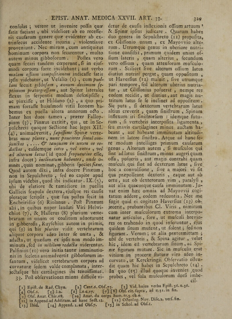 confulas ; vereor ut invenire poflis qua? fatis faciant , ubi videlicet ab eo recefle- ris caufarum genere quae evidenter ab ex- trinfecus accidente injuria , violentiave proveniunt. Nec mirum , cum antiquitus hominum corpora non fecarentur , multo autem minus gibboforum . Poflea vero quam fecari tandem coeperunt, fi in ejuf- modi corpora forte incidebant; aut verbo malam offittm compofitionem indicafle fatis ipfis videbatur, ut Vefalio (1) , cum puel¬ lam fecuit gibbofam , annum- decimum fe* ptimum pratergveffam, aut Spinae laterales flexus in ferpentis modum defcripfifle , ac pinxifle , ut Hildano (2) , a quo pri¬ mam fortaffe hujufmodi vitii Iconem ha¬ bemus ex puella altera annorum o&o . Inter hos duos tamen , praeter Fallop- pium (3), Pinaeus extitir, qui, ut in Se- pulchreti quoque SeSione hac leges XII. (4), animadvertit, fxpiffime Spinae verte¬ bras nunc plures , nunc pauciores fimul con- junclas , . ... & tanquam in unum os re- daftas , eafdemque intro , vel extra , vel ad alterum latus (id quod frequentius effe, infra docet) inclinatum habentes, unde o- mnes , quas nominat-, gibberis fpecies fiant. Quod autem dixi, infra docere Pinaeum , non in Sepulchreto , fed eo capite apud ipfum videbis , quod ibi indicatur . IX. (5), ubi de elatiore & tumidiore in puellis Gallicis fcapula dextera, ejufque rei caulis pleraque fcripflt , quas fua poftea fecit in Encheiridio (6) Riolanus . Pofl Pinaeum alii , in quibus nuper laudati Viri Helwi- chiu§ (7), & Hallerus (8) plurium verte¬ brarum in unum os coalitum adnotarunt iri gibberofis, Ruylchius autem in primis, qui (9) in his pluries vidit vertebrarum aliquot corpora adeo inter fe unita , & ada£la,ut quaedam ex ipfis non modo im¬ minuta, fed in nihilum redaSa viderentur. Palfinius (10) vero initia tantae imminutio- nis in fceletis animadvertit gibboforum in- fantum , videlicet vertebrarum corpora ad curvaturae fedem valde complanata , inter- je&afque his cartilagines ibi tenuiflimas. 33. Pofl obfervationes minus difficile vi- detur de caufis inflexionis oflium artuum ’ & Spinae ipfius judicare . Quarum habes duo genera in Sepulchreto (11) propofita, ex Gliflonio unum , ex Mayovvio alte¬ rum . Utrumque genus in uberiore nutri- tione confidit, primum quidem unius of- fium lateris , quam alterius , fecundum vero oflium , quam attenforum mufculo- rum . Scilicet flve alterum oflium latus diutius nutriri pergat, quam oppofitum , ut Haverfius (12) maluit , five utrumque pari tempore, fed alterum uberius nutria¬ tur , ut Gliffonius pofuerat , nempe res eodem recidit, ut diutius, aut magis nu¬ tritum latus fe fe inclinet ad oppofitum . Sic puta , fi dexterum vertebrarum latus altius creverit , quam finiflrum , Spinam inflexum iri finiflrorfum : idemque futu¬ rum , fi vertebris interpofita ligamenta , feu mavis cartilagines minus auftam ha¬ beant , aut habeant imminutam altitudi¬ nem in latere finiflro. Atque ad hunc fe¬ re modum intelliges primum caufarum genus . Alterum autem , fi mufculos qui fint ad latus finiflrum , minus augeri quam offa, pofueris , aut magis contrahi quam mufculi qui fint ad dexterum latus , five hoc a convulfione , five a majori vi fit qua praepolleant dexteris , eaque aut ab ortu, aut ob dexterorum vim , paralyfi , aut alia quacunque caufa imminutam . Ju¬ vat enim hsec omnia ad Mayovvii cogi¬ tatum addere , eodem redeuntia. Nec me fugit quid ei cogitato Haverfius (13) ob-, jecerit, probantibus Cl. Viris , nimirum cum inter mufculorum extrema interpo¬ natur articulus, fore , ut mufculi brevio¬ res os trahendo in quod inferuntur, ejus quidem fitum mutent, ut folent ; fed non figuram. Verum ; ut alia praetermittam ; ubi de vertebris , & Spina agitur , velut hic, idem efl vertebrarum fitum , ac Spi¬ nae figuram mutare. Sic in mufculis erat vitium in procerae flaturae viro adeo in¬ curvato , ut Kerckringii Obfervatio oflen- dit quam hic habes in Sepulchreto (14) . In quo (15) illud quoque invenies ,quod probes , vel fola mulculorum dorfi lmbe- fil Epift.de Rad.Chyn. [2] Cent.<5. Obf.75. [3] Vid. hujus verba Epift. 56. n.3<5. [4] Obf.6. [5] 1.2. [6] I.6.C.17. [7] W Obf. cit. fupra, ad c.3x.in Hn. [9] Obf. Anat. Chir.68. [10] Anat. du corps hum. tr.5. cb.9. PnJ in Append.ad Additam, ad hanc Se&.u. [12] Ofteolog. Nov. Dilc.2. veri. hn. [13] Ibid. [14] Append. 1. ad Obf.7. [15] in Schol.ad Obf.i.