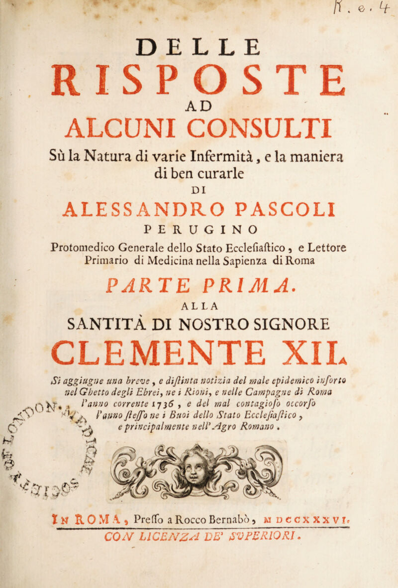 DELLE RISPOSTE ALCUNI CONSULTI Sù la Natura di varie Infermità, e la maniera di ben curarle DI ALESSANDRO PASCOLI PERUGINO Protomedico Generale dello Stato Ecclefiaftico , e Lettore Primario di Medicina nella Sapienza di Roma PARTE PRIMA. ALLA SANTITÀ DI NOSTRO SIGNORE CLEMENTE XIL Si aggiugne una breve , e dijlinta notìzia del male epidemico iuforto nel Ghetto degli Ebrei, ne i Rioni, e nelle Campagne di Roma * Panno corrente 17$6 , e del mal contagioso occorfo 1ìe * Buoi dello Stato Ecclefiaftico y e principalmente nelP Agro Romano . ✓ In ROMA, Predo a Rocco Bernabò, mdcc xxxvd CON LICENZA DE’ SUPERIORI.