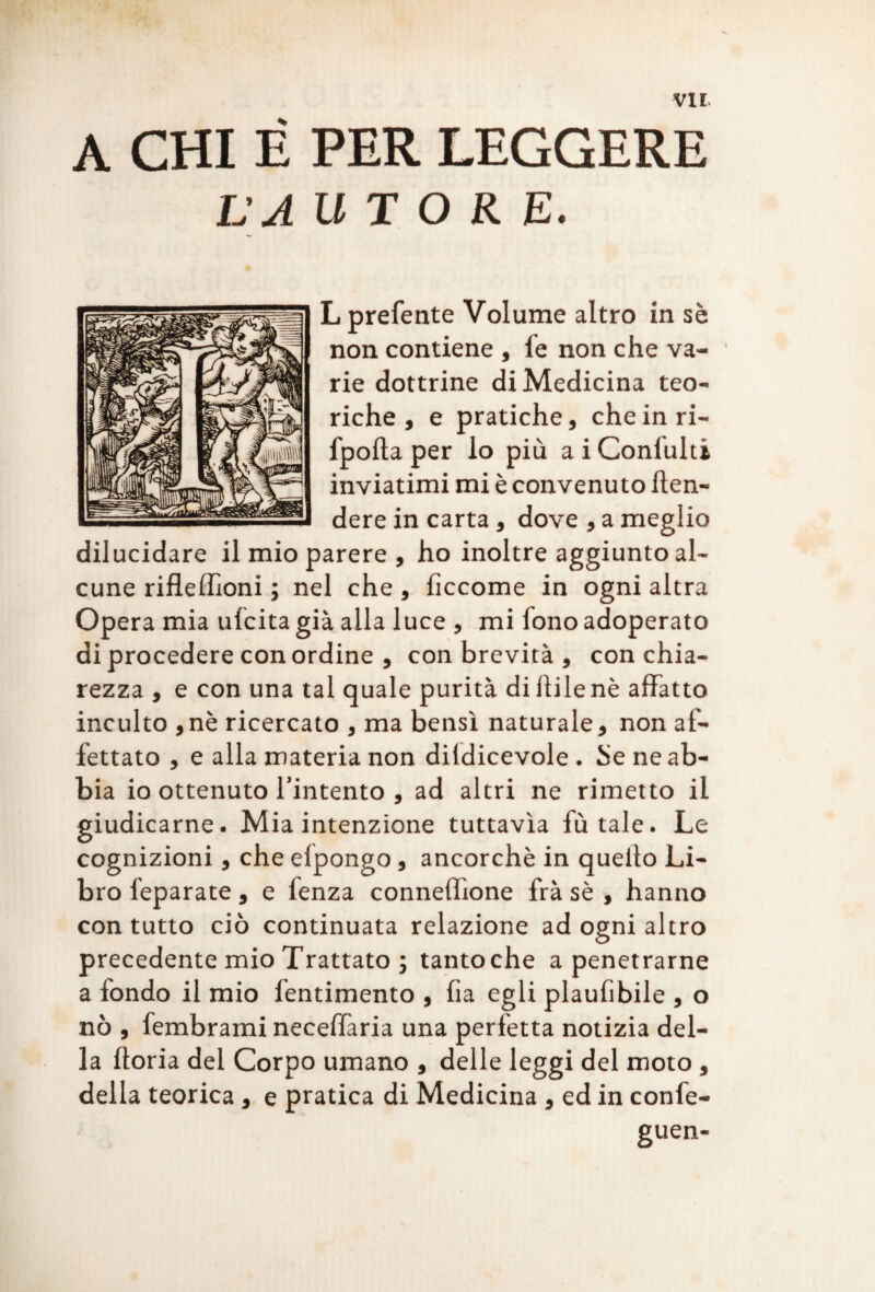 A CHI È PER LEGGERE LA UT O R E. L preferite Volume altro in sè non contiene , fe non che va¬ rie dottrine di Medicina teo¬ riche , e pratiche, che in ri- fpofla per lo più a i Coniulti inviatimi mi è convenuto fen¬ dere in carta, dove , a meglio dilucidare il mio parere , ho inoltre aggiunto al¬ cune rifleffioni ; nel che , fìccome in ogni altra Opera mia ufcita già alla luce , mi fono adoperato di procedere con ordine , con brevità , con chia¬ rezza , e con una tal quale purità dillilenè affatto inculto ,nè ricercato , ma bensì naturale, non af¬ fettato , e alla materia non dildicevole . he ne ab¬ bia io ottenuto l’intento , ad altri ne rimetto il giudicarne. Mia intenzione tuttavìa fù tale. Le cognizioni, che elpongo, ancorché in quello Li¬ bro leparate, e fenza connelhone frà sè , hanno con tutto ciò continuata relazione ad ogni altro precedente mio Trattato ; tantoché a penetrarne a fondo il mio fentimento , fìa egli plaufibile , o nò , fembrami neceffaria una perfetta notizia del¬ la fioria del Corpo umano , delle leggi del moto , della teorica, e pratica di Medicina , ed in confe- guen-