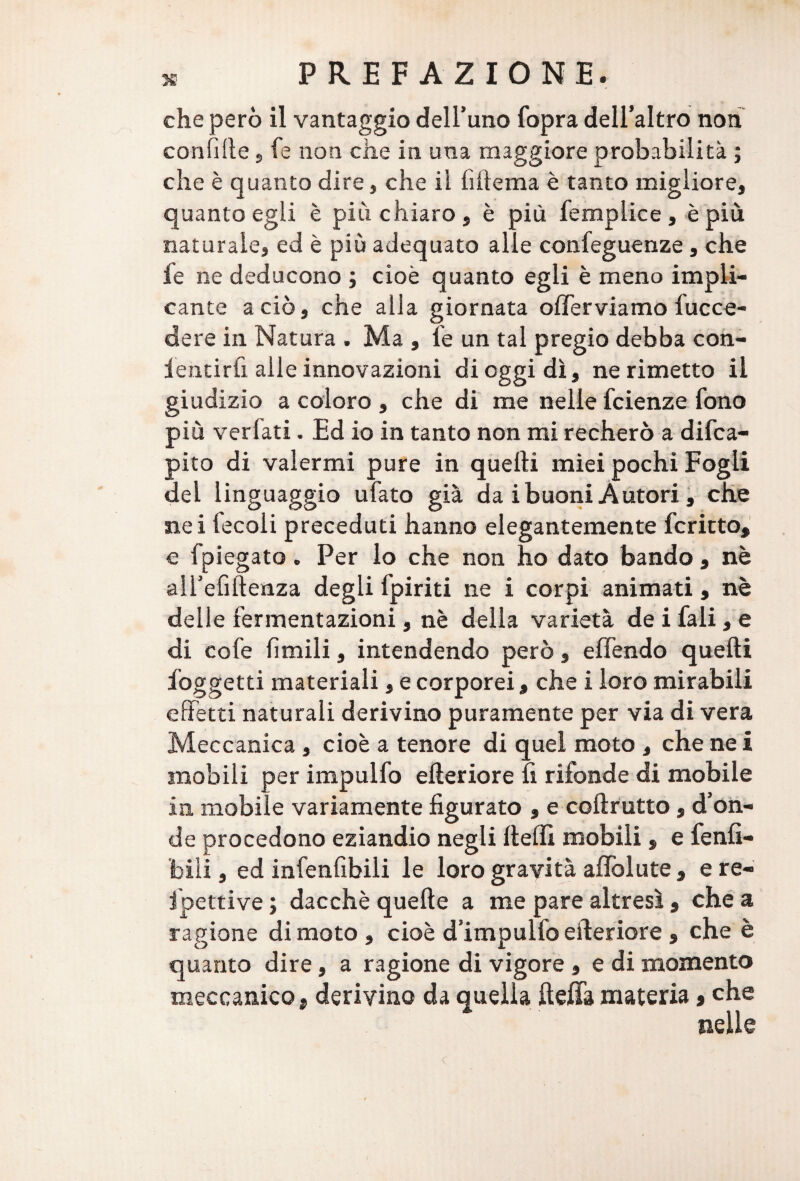 che però il vantaggio dell’uno fopra dell’altro non confille , fe non che in una maggiore probabilità ; che è quanto dire, che il fiilema è tanto migliore, quanto egli è più chiaro, è più femplice, è più naturale, ed è più adequato alle confeguenze, che fe ne deducono ; cioè quanto egli è meno impli¬ cante a ciò, che alla giornata offerviamo fucce- dere in Natura . Ma , fe un tal pregio debba con- ientirfx alle innovazioni di oggi dì, ne rimetto il giudizio a coloro , che di me nelle fcienze fono più verfati. Ed io in tanto non mi recherò a difca- pito di valermi pure in quelli miei pochi Fogli del linguaggio ufato già da i buoni Autori, che nei fecoli preceduti hanno elegantemente fcritto, o fpiegato. Per lo che non ho dato bando, nè all’efiltenza degli fpiriti ne i corpi animati, nè delle fermentazioni, nè della varietà de i fali, e di cofe limili, intendendo però, e (fendo quelli foggetti materiali, e corporei, che i loro mirabili effetti naturali derivino puramente per via di vera Meccanica , cioè a tenore di quel moto , che ne i mobili per impulfo elleriore lì rifonde di mobile in mobile variamente figurato , e collrutto, d’on¬ de procedono eziandio negli llellì mobili, e fenfi- bili, ed infenfibili le loro gravità alfolute , e re- fpettive ; dacché quelle a me pare altresì , che a ragione di moto , cioè d’impulfo elleriore , che è quanto dire, a ragione di vigore , e di momento meccanico, derivino da quella ftefla materia, che nelle