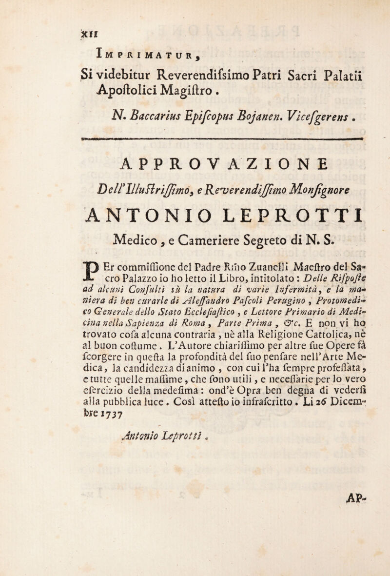 Imprimatur, Si videbitur Reverendifsimo Patri Sacri Palatii Apoftolici Magiftro. N. Baccartus Epìfcopus Bojanen. Vìcefgerens . APPROVAZIONE DelFllluHrifJìmó, eR.e'verendiJJìmo Monjìgnore ANTONIO LEPROTTI Medico , e Cameriere Segreto di N. S. PEr commiffione del Tadre Rino Zuanelli Maeflro del Sa¬ cro Palazzo io ho letto il Libro, intitolato : Delle Rifpojie ad alcuni Conflitti sù la natura di varie Infermità, e la ma¬ niera di ben curarle di Alejfandro Pafcoli Perugino , Protomedi¬ co Generale dello Stato Eccleftajìico , e Lettore Primario di Medi- cina nella Sapienza di Roma , Parte Prima , &c» E non vi ho trovato cofa alcuna contraria , nè alla Religione Cattolica, nè al buon co il li me . L’Autore chiariffimo per altre fue Opere fa feorgere in quella la profondità del fuo penfare nell’Àrte Me¬ dica, la candidezza di animo , con cui l’ha Tempre profetata «, e tutte quelle ma ili me, che fono utili, e neceflàrie per lo vero efercizio della medefima : ond’è Opra ben degna di vederi! alla pubblica luce. Così attefto io infrafcritto. Li 26 Dicem¬ bre 1737 Antonio Leprotti «