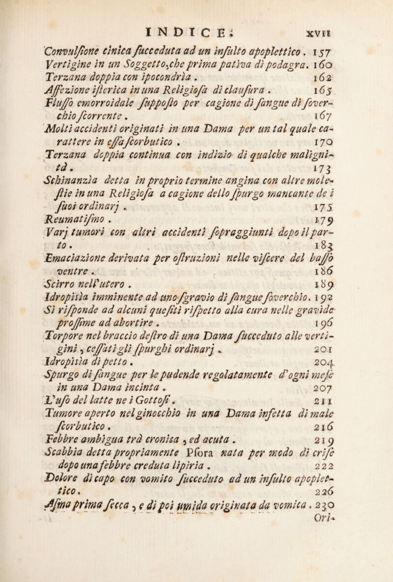 Conv'tifone cìnica /acceduta ad un ìnjulto apoplettico. 157 Vertigine in un Soggetto^chc prima pativa di podagra. 160 Terzana doppia con ipocondrìa . 162 Affezione 'sferica in una Reli gì sfa di claufura . 165 VI ufo emorroidale ftippoflo per cagione di /angue dì/ver¬ de io/corrente. 167 Molti accidenti originati in una Dama per un tal quale ca¬ rattere in ef/a/corbutico . 170 Terzana doppia contìnua con indizio dì qualche maligni¬ tà . 173 Schinanzìa detta in proprio termine angina con altre mole- file in una Relìgio/a a cagione dello /purgo mancante de i fuoi ordinar'] 175 Reumati/mo . 1.79 Varj tumori con altri accidenti fopraggìunti dopo il par¬ to . . 181 Emaciazione derivata per 0/razioni nelle vì/cere del baffo ventre.. 18 6 Scirro nell'utero . 189 Idrophìa imminente ad tmo_fgravìo di/angue/overch'io. 192 Si ri/ponde ad alcuni quefiti ri/petto alla cura nelle gravide projfme ad abortire . 1 96 Torpore nel braccio deftro di una Dama /acceduto alle verti¬ gini , cejfatigli fpurghi ordinar'] . 201 Idropisìa di petto . 204 Spurgo di/angue per le pudende regolatamente d'ogni me/ in una Dama incinta . 207 là ufo del latte ne i Gotto/. 211 Tumore aperto nel ginocchio in una Dama infetta di snaie fcorbutìco. 216 Febbre ambigua trà cronica , ed acuta. 219 Scabbia detta propriamente Pfora nata per modo dì cri/e dopo una febbre creduta lipirìa . 222 Dolore dì capo con vomito /acceduto ed un in/ulto apoplet¬ tico . 2 2<5 A/maprima fece a, e dì poi umida originata da vomica .230 Ori*
