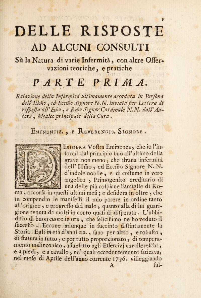 DELLE RISPOSTE AD ALCUNI CONSULTI Sù la Natura di varie Infermità, con altre Ofler* vazioni teoriche, e pratiche PARTE PRIMA. t Relazione della Infermità ultimamente accaduta in Perfora delPlllmo , ed Eccmo Signore N.N. inviata per Lettera di rifpofa all'Emo , e Rmo Signor Cardinale N.N. dall'Au¬ tore j Medico principale della Cura. ' ì , Eminentis. , e Reverendis. Signore . Esidera Voftra Eminenza, che io Tiri- formi dal principio fino alTultimo della grave non meno, che ltrana infermità dell’ Illmo 5 ed Eccmo Signore N* N. d’indole nobile 3 e di coftume in vero angelico 3 Primogenito ereditario di una delle più cofpicue Famiglie di Ro¬ ma 5 occorfa in quelli ultimi mefi ; e defidera in oltre 3 che in compendio le manifelti il mio parere in ordine tanto all’ origine 5 e progrelfo del male 3 quanto alla di lui guari¬ gione tenuta da molti in conto quafi di difperata . L’ubbi- difeo di buon cuore in ora 3 che felicilfimo ne ho veduto il /uccello . Eccone adunque in fuccinto diftintamente la Storia . Egli in età d’anni 22• 3 fano per altro 3 e robulto 3 di ftatura in tutto 3 e per tutto proporzionato 3 di tempera¬ mento malinconico 3 alfuefatto agli Efifercizj cavallerefohi 3 e a piedi 3 ea cavallo 5 ne’ quali eccedentemente fatica va* nel mete di Aprile dell’anno corrente 1736. villeggiando A fui-