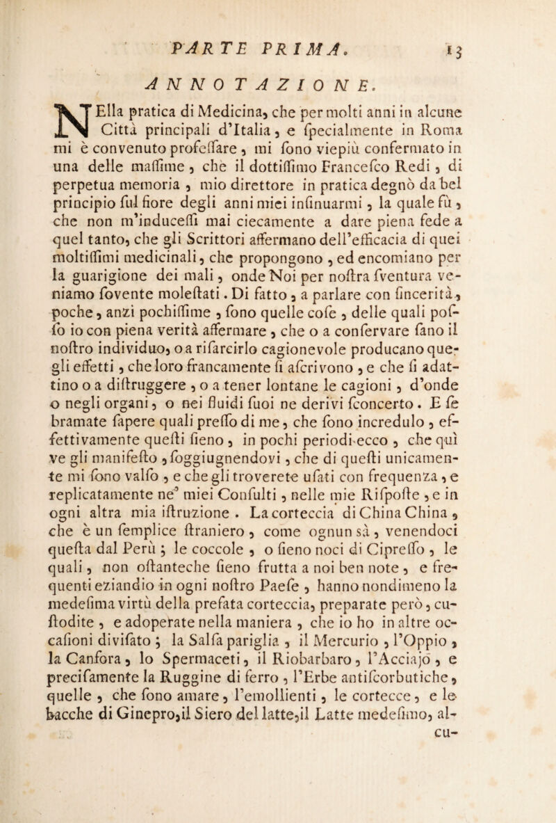 *3 ANNOTAZIONE. NElla pratica di Medicina, che per molti anni in alcune Citta principali d’Italia, e fpecialmente in Roma mi è convenuto profanare , mi fono viepiù confermato in una delle maffime , che il dottiamo Francefco Redi , di perpetua memoria , mio direttore in pratica degnò da bel principio fui fiore degli anni miei infinuarmi, la quale fu , che non m’inducefTì mai ciecamente a dare piena fede a quel tanto, che gli Scrittori affermano dell’efficacia di quei moltiffimi medicinali, che propongono , ed encomiano per la guarigione dei mali, onde Noi per noftra fventura ve¬ niamo fovente moleftati. Di fatto , a parlare con (inceriti poche, anzi pochiffime , fono quelle cofe , delle quali pofi- lo io con piena verità affermare , che o a confervare fano il noftro individuo, oa rifarcirlo cagionevole producano que¬ gli effetti, che loro francamente fi afcrivono , e che fi adat¬ tino o a difiruggere , o a tener lontane le cagioni , d’onde o negli organi, o nei fluidi fuoi ne derivi (concerto. E (e bramate fapere quali preffo di me, che fono incredulo , ef¬ fettivamente quelli fieno , in pochi periodfecco , che qui ve gli manifefto ,(bggiugnendovi, che di quelli unicamen¬ te mi fono vallo , e che gli troverete u fat i con frequenza, e replicatamente ne’ miei Confulti, nelle mie Rifpofte , e in ogni altra mia iftruzione . Lacorteccia di China China , che è un femplice (tramerò , come ognun sà , venendoci quefta dal Perù ; le coccole , o fieno noci di Cipreffo , le quali, non oftanteche fieno frutta a noi ben note , e fre¬ quenti eziandio in ogni noftro Paefe , hanno nondimeno la medefima virtù della prefata corteccia, preparate però, cu- ftodite , e adoperate nella maniera , che io ho in altre oc- cafioni divifato ; la Salfa pariglia , il Mercurio , l’Oppio , la Canfora, lo Spermaceti, il Riobarbaro, PAcciajó , e precifamente la Ruggine di ferro , l’Erbe antifcorbutiche, quelle , che fono amare, Temollienti, le cortecce, e le bacche di Ginepro,il Siero del latte,il Latte medefimo, al-