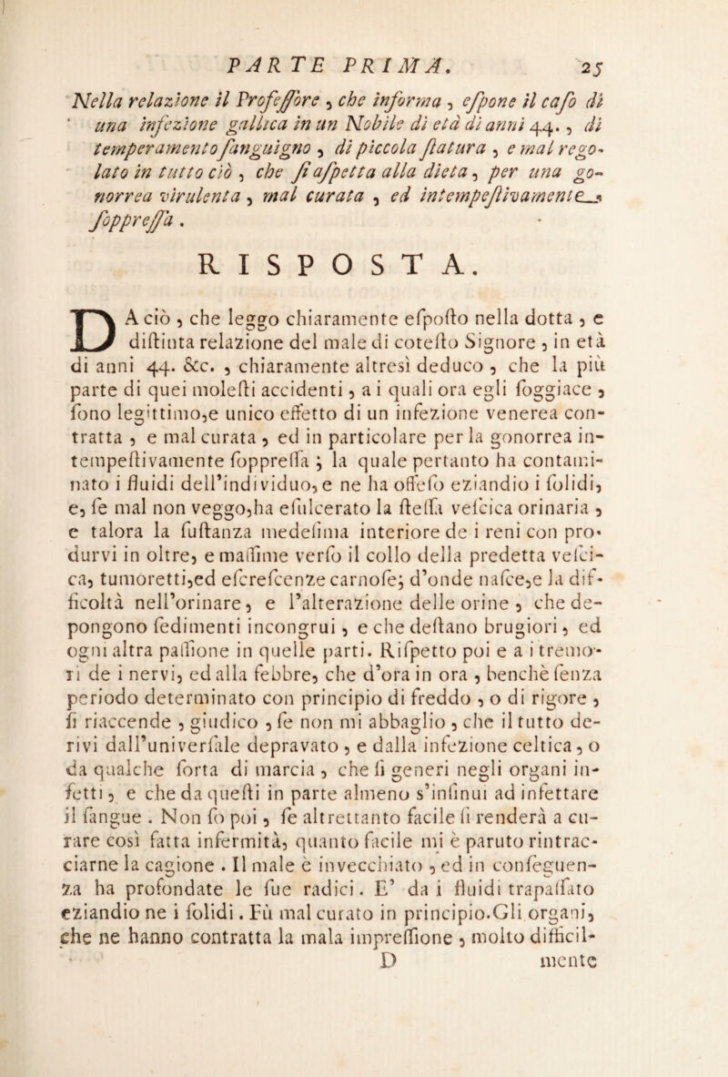 Nella relazione il Profeffore 5 che informa 3 efpone il cafo di una infezione gallica in un Nobile dì età di anni 44.5 di temperamentofan gnigno 3 di piccola Jlatura 5 e mal rego¬ lato in tutto ciò 5 che Jìafpetta alla dieta3 per una go¬ norrea virulenta, mal curata , ed intempejlhamenttLj» fopprefa . RISPOSTA. DA ciò 5 che leggo chiaramente efpofto nella dotta 5 e diftinta relazione del male di coteflo Signore 3 in età di anni 44. &c. 3 chiaramente altresì deduco 3 che la più parte di quei moleùi accidenti 3 a i quali ora egli fbggiace 3 fono legìttimo5e unico effetto di un infezione venerea con¬ tratta 5 e mal curata 3 ed in particolare per la gonorrea in- tempeffivamente fopprelfa ; la quale pertanto ha contami¬ nato i fluidi dell’indi viduo3 e ne ha oflfefo eziandio i folidij e3 fe mal non veggo5ha efulcerato la (Iella velcica orinaria 5 e talora la fuftanza medelima interiore de i reni con pro¬ durvi in oltre 3 e maiTime verfo il collo della predetta vefei- ca3 tumoretti3ed eferefeenze carnofe; d’onde na(ce3e la dif¬ ficoltà nell’orinare 3 e Alterazione delle orine 5 che de¬ pongono fedimenti incongrui 3 echedeflano brugiori3 ed ogni altra palfione in quelle parti. Rifletto poi e a i tremo¬ li de i nervi3 ed alla febbre^ che d’ora in ora 3 benché fenza periodo determinato con principio di freddo 3 o di rigore 3 fi riaccende 3 giudico 3 fe non mi abbaglio 3 che il tutto de¬ rivi dall’univerfàle depravato 3 e dalla infezione celtica 3 o da qualche forta di marcia 3 che lì generi negli organi in¬ fetti 3 e che da quefti in parte almeno s’infmui ad infettare il (àngue . Non fo poi 3 fe altrettanto facile fi renderà a cu¬ rare così fatta infermità} quanto facile mi è paruto rintrac¬ ciarne la cagione . Il male è invecchiato 3 ed in confèguen- Za ha profondate le fue radici. E’ dai fluidi trapaliate eziandio ne i folidi. Fù mal curato in principio.Gli organi} che ne hanno contratta la mala impresone 3 molto diffidi- D mente