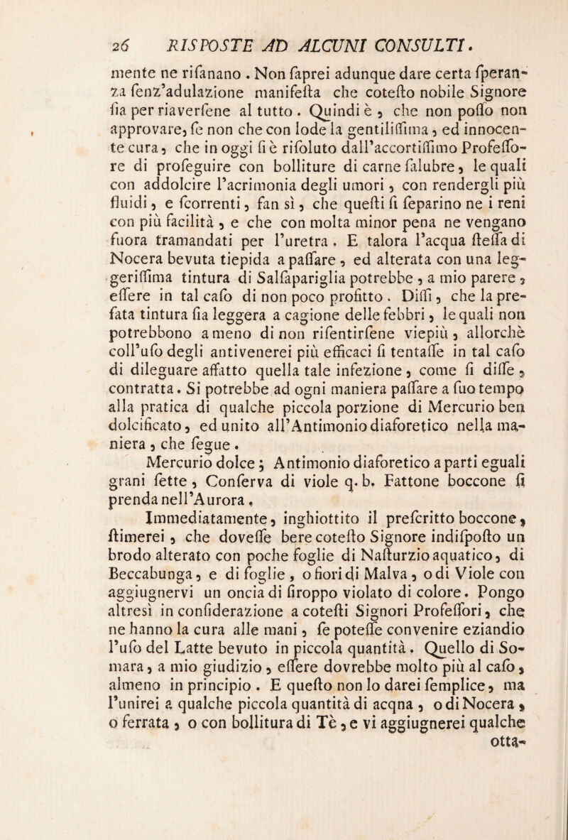 mente ne rifanano . Non faprei adunque dare certa fperan- za fenz’adulazione manifefia che cotefto nobile Signore ha per riavertene al tutto . Quindi è } che non pollo non approvare3 fé non che con lode la gentiliffima 5 ed innocen- te cura 5 che in oggi fi è rifoluto dalPaccortiffimo Profelfo- re di profeguire con bolliture di carne falubre 5 le quali con addolcire Pacrimonia degli umori 5 con rendergli piu fluidi 5 e (correnti 3 fan sì 5 che quelli fi feparino ne i reni con più facilità 5 e che con molta minor pena ne vengano inora tramandati per l’uretra. E talora Pacqua (lena di Nocera bevuta tiepida a palfare , ed alterata con una leg- geriffima tintura di Salfapariglia potrebbe 5 a mio parere ? elfere in tal calo di non poco profitto . Dilfi 5 che la pre~ fata tintura fia leggera a cagione delle febbri 5 le quali non potrebbono ameno di non rifentirfene viepiù} allorché coll’ufo degli antivenerei più efficaci fi tentaffe in tal cafo di dileguare affatto quella tale infezione 5 come fi dilTe 5 contratta. Si potrebbe ad ogni maniera palfare a fuotempo alla pratica di qualche piccola porzione di Mercurio ben dolcificato} ed unito alP Antimonio diaforetico nella ma¬ niera } che fegue. Mercurio dolce ; Antimonio diaforetico a parti eguali grani (ette, Conferva di viole q. b. Eattone boccone fi prenda nell’Aurora, Immediatamente5 inghiottito il preferito boccone * filmerei} che dovelfe bere cotefio Signore indilpofto un brodo alterato con poche foglie di Nafturzioaquatico} di Beccabunga} e di foglie, o fiori di Malva 3 odi Viole con aggiugnervi un oncia di firoppo violato di colore. Pongo altresì in confiderazione acotefti Signori Profeffiori} che ne hanno la cura alle mani 5 fe potelfe convenire eziandio Pufo del Latte bevuto in piccola quantità. Quello di So¬ mara } a mio giudizio 5 elfere dovrebbe molto più al cafo * almeno in principio. E quefto non lo darei fomplice* ma Punirei a qualche piccola quantità di acqna 5 odi Nocera » o ferrata 3 o con bollitura di Tè 5 e vi aggiugnerei qualche otta-