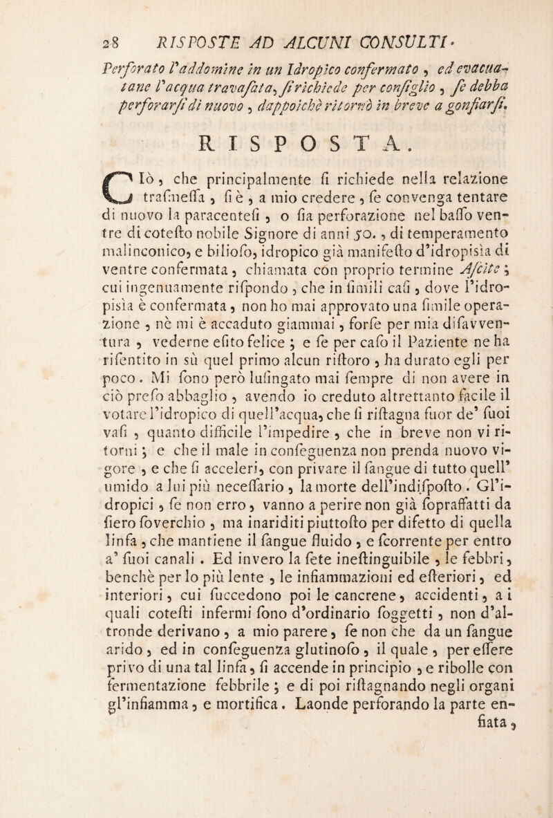 Perforato Paddomine in un Idropico confermato 9 ed evacua* tane Pacqua travafata^f richiede per confglio 5 fe debba perforar/!dì nuovo * dappoiché ritornò in breve a gonfarf\ RISPOSTA. Ciò 5 che principalmente fi richiede nella relazione trafmeffa * fi è * a mio credere * fé convenga tentare di nuovo la paracentefi 5 o fia perforazione nel baffo ven¬ tre di cotefto nobile Signore di anni 50.9 di temperamento malinconico* e biliofo* idropico già manifefto d’idropisìa di ventre confermata 5 chiamata con proprio termine Afcìte ; cui ingenuamente rifpondo * che in limili cafi * dove l’idro¬ pisìa è confermata * non ho mai approvato una limile opera¬ zione 5 nè mi è accaduto giammai * forfè per mia difavven- tura 5 vederne efito felice ; e fe per calo il Paziente ne ha rifentito in sii quel primo alcun ri (toro * ha durato egli per poco» Mi fono però lufingato mai fempre di non avere in ciò prefo abbaglio 9 avendo io creduto altrettanto tacile il votare l’idropico di quell’acqua* che fi riftagna fuor de’ Tuoi vafi 5 quanto difficile l’impedire * che in breve non vi ri¬ torni ; e che il male in confeguenza non prenda nuovo vi¬ gore 5 e che fi acceleri* con privare il (angue di tutto quell’ umido a lui più neceffario * la morte dell’indifpofto . Gl’i¬ dropici 5 fe non erro * vanno a perire non già (bpraffatti da fiero (overchio * ma inariditi piuttofto per difetto di quella linfa 5 che mantiene il fangue fluido * e (corrente per entro a’ Tuoi canali . Ed invero la fete ineftinguibile * le febbri* benché per lo più lente * le infiammazioni ed efferiori * ed interiori ? cui fuccedono poi le cancrene * accidenti* ai quali cotefti infermi fono d’ordinario foggetti * non d’al¬ tronde derivano * a mio parere* fe non che da un fangue arido 5 ed in confeguenza giurinolo * il quale * pereffere privo di una tal linfa* fi accende in principio * e ribolle con fermentazione febbrile ; e di poi riftagnando negli organi ^rinfiamma * e mortifica. Laonde perforando la parte en¬ fiata *