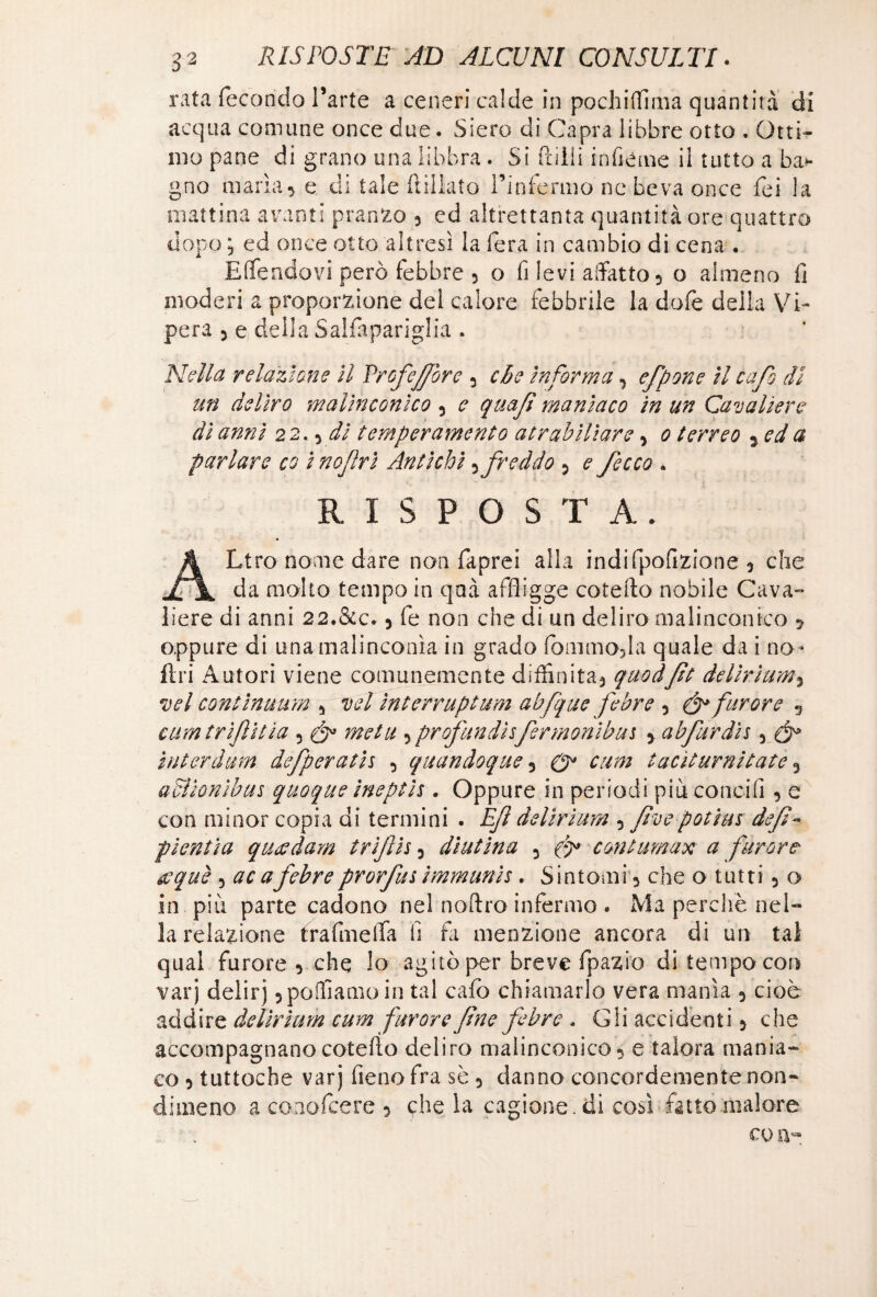 rata fecondo l’arte a ceneri calde in pochiffima quantità di acqua comune once due. Siero di Capra libbre otto . Otti¬ mo pane di grano una libbra. Si Prilli inficine il tutto a ba¬ gno maria, e di tale ftiliato l’infermo nc beva once fei la mattina avanti pranzo , ed altrettanta quantità ore quattro dopo; ed once otto altresì la fera in cambio di cena . Effendovi però febbre , o fi levi affatto, o almeno fi moderi a proporzione del calore febbrile la dole della Vi¬ pera , e della Saifapariglia . Nella relazione il VrofeJJore , cbe informa, efpone il cafo di un deliro malinconico, c quajì maniaco in un Cavaliere dì anni 22., di temperamento a trabiliare, 0 terreo , ed a parlare co i nojìri Antichi,freddo , e /ecco . RISPOSTA. ALtro nome dare non faprei alla indifpofìzione y che da molto tempo in qmà affligge coteflo nobile Cava¬ liere di anni 22.&c. 5 fe non che di un deliro malinconico 5 oppure di una malinconìa in grado fommopla quale da i no» fin Autori viene comunemente diffinita3 quod/it delirium5 vel continuum 5 vel ìnterruptum abfque febre ? & furore 5 cumtrlftìtia 5 & metti 5profundisfermonìbui y abfurdh 3 ìnterdum defperath y quandoque y 0* cum taciturni tate 3 adlionibus quoque ineptis , Oppure in periodi piu concili , e con minor copia di termini . È/i delirium 5 fivepotius defi- pienti a queedam t rifili 3 diut ina 3 con tumax a furore tfquè 5 ac a febre prorfm immunis. Sintomi 3 che o tutti 5 o in più parte cadono nel noftro infermo . Ma perchè nel¬ la relazione frafmella fi fa menzione ancora di un tal qual furore 5 che lo agitò per breve fpazio di tempo con varj delirj 5 polliamo in tal cafo chiamarlo vera manìa 5 cioè addire delirium cum furore fine febre . Gii accidenti 5 che accompagnano coteflo deliro malinconico 5 e talora mania¬ co 5 tuttoché varj fieno fra sè 5 danno concordemente non¬ dimeno a conofeere 5 che la cagione, di così fatto malore CO