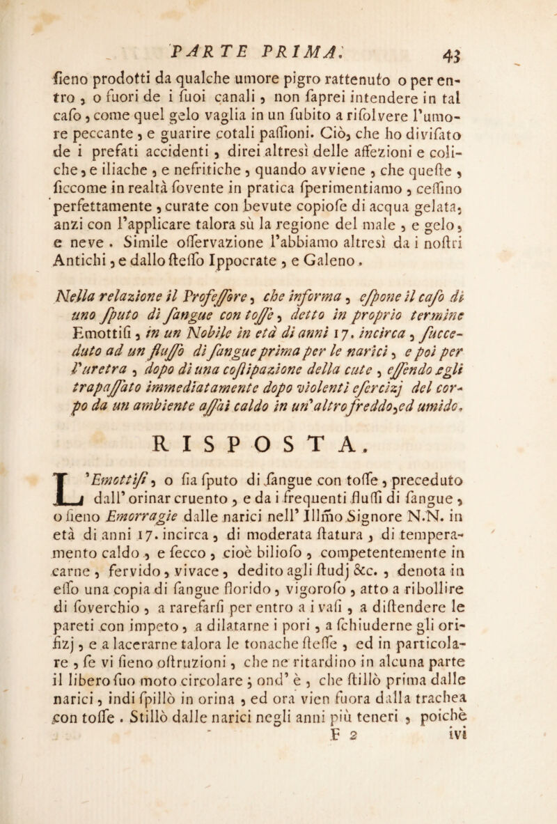 fieno prodotti da qualche umore pigro rattenuto o per en¬ tro , o fuori de i Tuoi canali , non faprei intendere in tal cafb, come quel gelo vaglia in un fubito a rifolvere Tumo¬ re peccante , e guarire cotali pafììoni. Ciò, che ho divifato de i prefati accidenti , direi altresì delle affezioni e coli¬ che , e iliache , e nefritiche , quando avviene , che quelle , ficcome in realtà fbvente in pratica (perimentiamo , ceffino perfettamente , curate con bevute copiofe di acqua gelata, anzi con l’applicare talora sii la regione del male , e gelo, e neve . Simile offervazione l’abbiamo altresì da i noflri Antichi, e dallo ftefìo Ippocrate , e Galeno. Nella relazione il Proferire, che informa, efpone il cafo dt uno fputo dì fangue con toffe, detto in proprio termine Emottifi, in un Nobile in età di anni 17. incirca, fucce- duto ad un flaffo dì fangue prima per le narici, e poi per l'uretra , dopo dì una cofipazionc della cute , ejfendo egli trapalato immediatamente dopo violenti efcrcizj del cor¬ po da un ambiente affai caldo in un'altrofreddo^ed umido» RISPOSTA. L'Emottìfi5 o fia fputo dijàngue con to(fe 5 preceduto dall’ orinar cruento ? e da i frequenti fluffi di fangue > o fieno Emorragìe dalle narici nell’ Jllmo Signore N.N. in età di anni 17. incirca 3 di moderata ftatura 3 di tempera¬ mento caldo 5 e fecco 5 cioè biliofò 3 competentemente in carne , fervido 5 vivace 5 dedito agli ftudj &c. ? denota in elfo una copia di fangue florido 5 vigorofo 5 atto a ribollire di foverchio 5 a rarefarli per entro a i vali , a diftendere le pareti con impeto 5 a dilatarne i pori 5 a fchiuderne gli ori- fizj 5 e a lacerarne talora le tonache fìeffe 3 ed in particola¬ re 5 fe vi fieno oftruzioni, che ne ritardino in alcuna parte il liberofuo moto circolare ; ond’ è 3 che ftillò prima dalle narici 5 indi fpillò in orina 5 ed ora vieti fuora dalla trachea .con tofle . Stillò dalle narici negli anni più teneri 5 poiché E 2 ivi