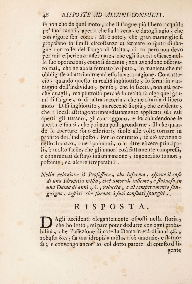 fe non che da quel moto , che il (angue più libero acquieta pe’ Tuoi canali, aperta chefìa la vena , e datogli agio , che con vigore fen corra . Mi è noto , che gran maraviglie Ci propalano in ùmili circoftanze di fermare lo fputo di fan¬ gaie con toflfe del Pongo di Malta , di cui però non devo per mia efperienza affermare, che egli fiacosì efficace nel” le fue operazioni , come fi decanta , non avendone offerva- to mai, che ne abbia fermato lo fputo , in maniera che mi obbligale ad attribuirne ad e(fo la vera cagione. Contatto» ciò , quando quello in realtà inghiottito , lo fermi in van¬ taggio dell’individuo , penlò , che lo faccia , non già per¬ che quagli , ma piuttofto perchè in realtà fciolga quei gru¬ mi di (àngue , o di altra materia , che ne ritarda il libero moto . Diffi inghiottito , mercecchè fìa più , che evidente » che i locali aftringentiimmediatamente applicati sui vafi aperti gli turano, gli contraggono, e focchiudendone le aperture fan sì, che poi non poflfa grondarne . Il che quan¬ do le aperture fono citeriori, fuole alle volte tornare in profitto del Pi ndif pollo . Per lo contrario , fe ciò avviene o nello llomaco, o ne i polmoni, oin altre vifcere principa¬ li , è molto facile, che gli umori così fattamente compreffij e congrumatì delfino infiammazione , ingenerino tumori , pollane , ed ulcere irreparabili » Nella relazione il Profeffore , che informa , efpone il cafo di una Idropisìa mìjla, cioè umorale infteme, e flatuofa in una Dama di anni 48., robuBa, e di temperamento fan- gnigno, cejfatì che furono i fuoi confuetifpurghi . RISPOSTA. DAgli accidenti elegantemente efpolli nella fioria , che ho letto , mi pare poter dedurre con ogni proba¬ bilità , che l’affezione di cotelta Dama in età di anni 48. , robufla &c., fia una idropisìa milta, cioè umorale, e flatuo¬ fa j e convengo ancor’io col dotto parere di coteltodili* gente