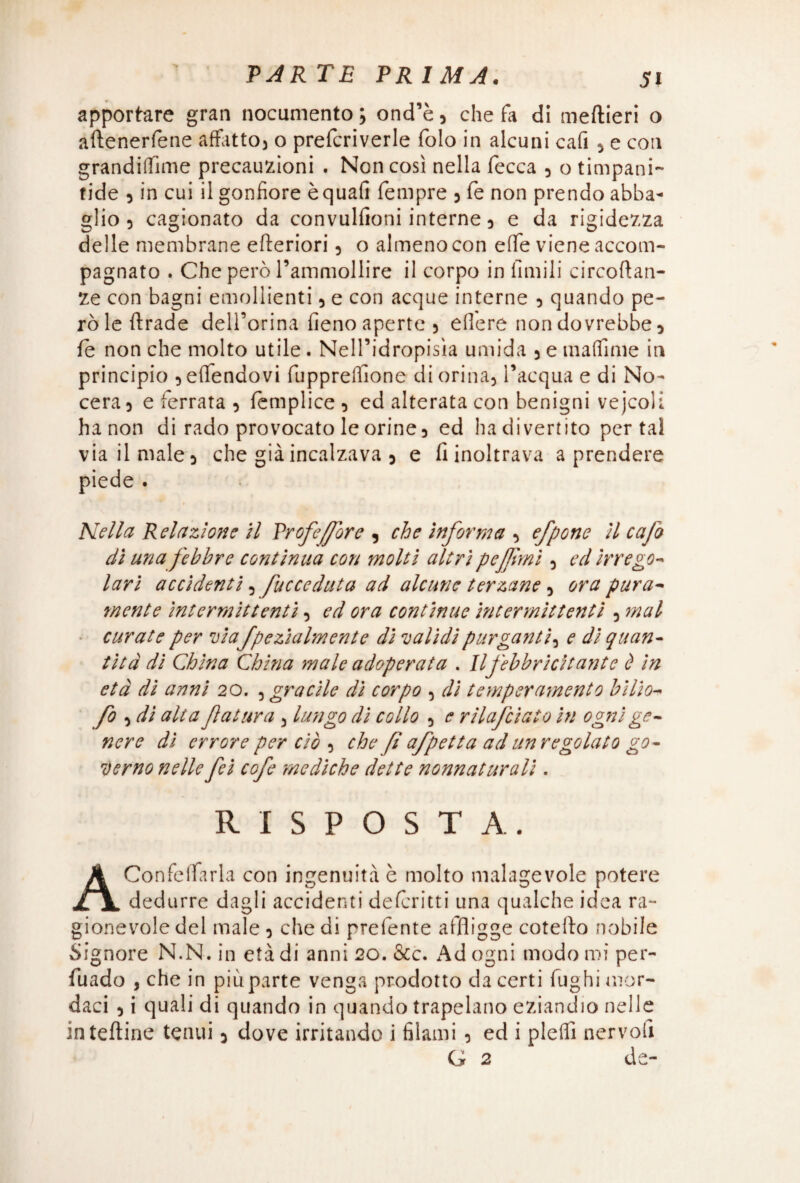 apportare gran nocumento ; ond’è , che fa di meftieri o aftenerfène affitto) o prelcriverle folo in alcuni cafi , e con granditfìme precauzioni . Non così nella fecca , o timpani- fide , in cui il gonfiore èquafi Tempre , fe non prendo abba¬ glio , cagionato da convullìoni interne, e da rigidezza delle membrane efteriori , o almeno con effe viene accom¬ pagnato . Che però rammollire il corpo in limili circoftan- Ze con bagni emollienti , e con acque interne , quando pe¬ rò le ftrade delForina fieno aperte , edere non dovrebbe, fe non che molto utile. Nell’idropisìa umida 5 e maffime in principio 5 eflfendovi fuppreflìone di orina, l’acqua e di No- cera, e ferrata , femplice, ed alterata con benigni vejcoli ha non di rado provocato le orine, ed ha divertito per tal via il male, che già incalzava , e fi inoltrava a prendere Nella Relazione il Profeffore , che informa , efpone il c afa dì una febbre continua con molti altri pcjfrnì, ed irrego¬ lari accidenti ? fucceduta ad alcune terzane , ora pura¬ mente intermittenti, ed ora continue intermittenti , mal curate per via fpezialmente di validi purganti, e di quan¬ tità di China China male adoperata . Il febbricitante è in età di anni 20. , gracile di corpo , dì temperamento bìlio- fo , di alia ftattira , lungo di collo , e rilafciato in ogni ge¬ nere dì errore per ciò , che fi afpetta ad un regolato go¬ verno nelle fei cofe mediche dette nonnaturali. RISPOSTA. Confeffarla con ingenuità è molto malagevole potere dedurre dagli accidenti de feri tt i una qualche idea ra¬ gionevole del male , che di prelente affligge cotefto nobile Signore N.N. in età di anni 20. &c. Ad ogni modo mi per¬ vado , che in più parte venga prodotto da certi fughi mor¬ daci , i quali di quando in quando trapelano eziandio nelle in tettine tenui, dove irritando i filami , ed i piedi nervolì G 2 de-