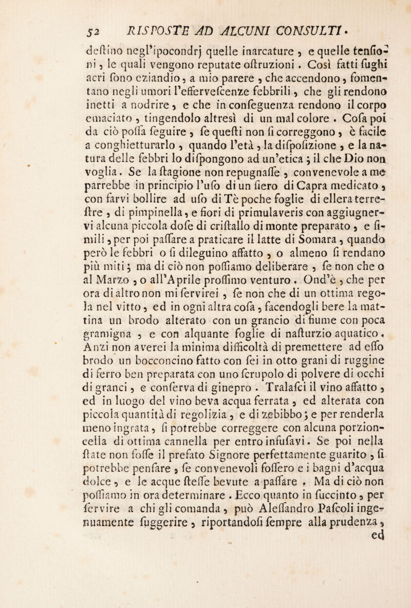 deftino negPipocondrj quelle marcature , e quelle tenfio- ni 5 le quali vengono reputate oftruzioni. Così fatti fughi acri fono eziandio 5 a mio parere , che accendono , fomen** tano negli umori l’effervefcenze febbrili , che gli rendono inetti anodrire, e che in confoguenza rendono il corpo emaciato 5 tingendolo altresì di un mal colore . Cofapoi da ciò polla feguire 3 fe quelli non fi correggono , è facile a conghietturarlo , quando l’età 3 la dtfpofizione , e lana* tura delle febbri lo difpongono ad un’etica ; il che Dio non voglia. Se laftagione non repugnafle , convenevole a me parrebbe in principio l’ufo di un fiero di Capra medicato , con farvi bollire ad ufo di Tè poche foglie di ellera terre- lire 3 di pimpinella, e fiori di primulaveris con aggiugner* vi alcuna piccola dofe di criftallo di monte preparato 5 e li¬ mili , per poi palfare a praticare il latte di Somara , quando però le febbri o fi dileguino affatto 5 o almeno fi rendano più miti ; ma di ciò non polliamo deliberare 5 fe non che o al Marzo 3 o all’Aprile profilino venturo , Gnd’è 5 che per ora di altro non mifervirei , fe non che di un ottima rego* la nel vitto 5 ed in ogni altra cofa 5 facendogli bere la mat¬ tina un brodo alterato con un grancio di fiume con poca gramigna 5 e con alquante foglie di nafturzio aquatico « Anzi non averei la minima difficoltà di premettere ad eflfo brodo un bocconcino fatto con fei in otto grani di ruggine di ferro ben preparata con uno forupolo di polvere di occhi di grand 5 e conferva di ginepro . Tralafci il vino affitto , ed in luogo del vino beva acqua ferrata , ed alterata con piccola quantità di regolizia, e di zebibbo; e per renderla meno ingrata, fi potrebbe correggere con alcuna porzion- eeiia di ottima cannella per entro infufavi. Se poi nella Hate non foffe il prefato Signore perfettamente guarito , fi potrebbe penfare , fe convenevoli fodero e i bagni d’acqua dolce 3 e le acque ftefie bevute a paffare * Ma di ciò non portiamo in ora determinare . Ecco quanto in fuccinto, per fcrvire a chi gli comanda 5 può Alefiandro Pafcoli inge* imamente fuggerire, riportandofi Tempre alla prudenza %