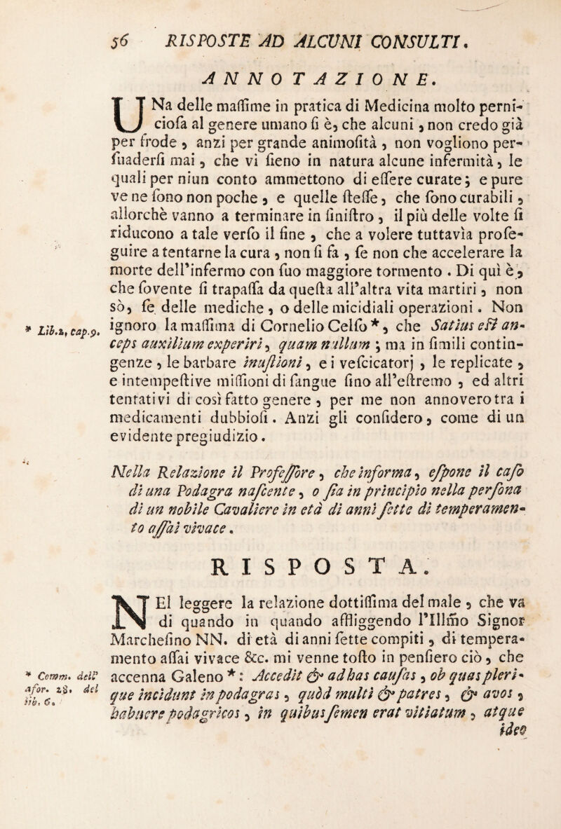 * Lìb.z,* cap.p» ¥ Comm* dell* 2,$. dd itbt C* ’ 56 RISPOSTE AD ALCUNI CONSULTI. ANNO T A Z I 0 N E. UNa delle mafiìme in pratica di Medicina molto perni- ciofà al genere umano fi è, che alcuni, non credo già per frode » anzi per grande animofità 3 non vogliono per¬ vaderli mai 3 che vi fieno in natura alcune infermità 3 le quali per niun conto ammettono di effere curate ; e pure ve ne fono non poche j e quelle Ideile 3 che fono curabili 5 allorché vanno a terminare in finirtro 3 il più delle volte fi riducono a tale verfo il fine 3 che a volere tuttavìa profo- guire a tentarne la cura 3 non fi fa 3 fo non che accelerare la morte dell’infermo con fuo maggiore tormento . Di qui è » che fovente fi trapalfa da quella all’altra vita martiri 3 non sò3 fo delle mediche 3 o delle micidiali operazioni. Non ignoro la maffima di Cornelio Cello *3 che Satìm eB an- ceps auxilhm experirì, quam n alluni ; ma in limili contin¬ genze 3 le barbare inujlionì, e i vefcicatorj > le replicate > e intempeftive milfioni di fangue fino all’eftremo 3 ed altri tentativi di così fatto genere 3 per me non annoverotrai medicamenti dubbiofi • Anzi gli confiderò} come di un evidente pregiudizio. Nella Relazione il Profetare, che informa, efpone il cafo di una Podagra nafcente, 0 fa in principio nella perfona dì un nobile Cavaliere in età dì anni fette dì temperamen¬ to affai vivace. RISPOSTA. NEI leggere la relazione dottilfima del male 3 che va di quando in quando affliggendo mimo Signor Marchefino NN. di età di anni fotte compiti , di tempera¬ mento aliai vivace &c. mi venne torto in penfiero ciò » che accenna Galeno * : Accedit & adhas caufas, oh quaspleri- que indiani in podagraj , quòd multi & patres3 ò1 avos s babuere podagrico* 3 in quibutfemen erat vi fiat am 3 atque ideo