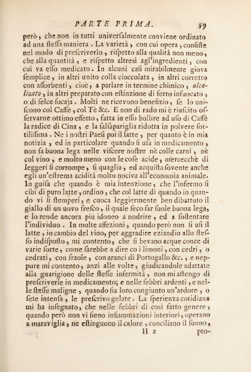 I \ PARTE PRIMA. g9 però 5 che non In tutti univerfalmente conviene ordinato ad una {teda maniera . La varietà 3 con cui opera 3 confitte nel modo di prefcriverlo 3 rifpetto alla qualità non meno 9 che alla quantità 5 e rifpetto altresì agl’ingredienti 5 con cui va elfo medicato. In alcuni cafi mirabilmente giova femplice 3 in altri unito colla cioccolata 3 in altri corretto con alforbenti j cioè) a parlare in termine chimico 3 alca- lìzato 5 in altri preparato con ettinzione di ferro infuocato 3 o di felce focaja . Molti ne ricevono benefizio 5 fe lo uni- fcono col Caffè 3 col Tè &c. H non di rado mi è riufcito of- fervarnc ottimo effetto 3 fatta in elio bollire ad ufo di Caffè la radice di Cina 5 e la falfapariglia ridotta in polvere fot- tiliffima . Ne i noftri Paefi poi il latte 3 per quanto è in mia notizia j ed in particolare quando fi ufa in medicamento 3 non fa buona lega nelle vifcere nottre nè colle carni 3 nè col vino 5 e molto meno conlecofe acide 3 mercecchè di leggeri fi corrompe, fi quaglia 5 ed acquifta fovente anche egli un’ettrema acidità molto nociva all’economìa animale. In guifa che quando è mia intenzione 3 che l’infermo fi cibi di puro latte 3 ordino 3 che col latte di quando in quan¬ do vi fi (temperi) e cuoca leggiermente ben dibattuto il giallo di un uovo frefco 3 il quale feco far fuole buona lega3 e lo rende ancora più idoneo a nodrire , ed a fofientare l’individuo . In molte affezioni 3 quando però non fi ufi il latte 3 in cambio del yino3 per aggradire eziandio allo ftef* fo indifpofto 3 mi contento) che fi bevano acque conce di varie forte 3 come farebbe a dire co i limoni 3 con cedri 3 o cedrati 3 con fraole 3 con aranci di Portogallo &c. 3 e nep¬ pure mi contento) anzi alle volte3 giudicandole adattate alla guarigione delle (teffe infermità) nonmiallengo di prefcriverle in medicamento; e nelle febbri ardenti 3 e nel¬ le (Ielle maligne 3 quando fìa loro congiunto un’ardore 3 o fete intenfa 3 le preterivo gelate . La fperienza cotidiana mi ha infegnatO) che nelle febbri di così fatto genere 3 quando però non vi fieno infiammazioni interiori3 operano a maraviglia > ne eftinguono il calore 3 conciliano il fon no, H 2 prò-